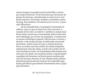 60 | Ruy do Carmo Póvoas
seriam imagens arquetípicas da Grande Mãe, o princí-
pio criador Feminino. É este Feminino que faria parte da
psique dos homens, estratiﬁcando-se como Anima, con-
forme entende a Psicologia Analítica, concebida a partir
de Jung. Nas mulheres, tal estrato seria o Animus, o prin-
cípio Masculino.
Em tal entendimento, é arquetípico e transcende às
culturas, uma vez que se trataria de valor universal. A
variação de tal valor, no entanto, é adstrita à variação local.
Desse modo, mesmo que a humanidade tenha criado toda
uma simbologia que reveste um Arquétipo, a variação des-
sa mesma simbologia é regional. Não há como vivenciar o
abstrato, a não ser que ele seja revestido pela concretude
das formas. Assim, é provável que a maioria dos brasi-
leiros, ao sonhar com uma mulher de cabelos compridos
andando por cima das ondas, acorde com a certeza de ter
visto Iemanjá no sonho. Tal interpretação diﬁcilmente ocor-
reria para um chinês. Isso acontece porque a representação
arquetípica do Feminino, no Brasil, passou também pelo
viés das heranças africanas. E esse cabedal ainda continua
ﬁrmemente preservado nos terreiros de candomblé espa-
lhados pelo Brasil, parcialmente disseminado entre a popu-
lação brasileira.
Feminino no candomblé_miolo final.indd 60Feminino no candomblé_miolo final.indd 60 28/9/2010 17:37:2428/9/2010 17:37:24
 