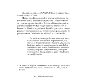 62 | Ruy do Carmo Póvoas
Chegamos, então, ao CANDOMBLÉ, o terceiro ﬁo, e
a sua natureza é Terra.
Muitos estudiosos já se debruçaram sobre isso e ou-
tros tantos ainda o fazem na atualidade. Correndo riscos
de cometer alguma injustiça, dois estudiosos não podem
deixar de ser lembrados: Roger Bastide, no passado, e
Renato da Silveira, no presente. Bastide, por captar e com-
preender os mecanismos de construção do pensamento no
povo de santo. Conforme ele aﬁrma11
, no candomblé,
[...] é a tradição mítica que fornece ao mesmo tempo
os quadros dos mecanismos de pensamento, das
operações do comportamento humano e, ﬁnalmente
das trocas sociais, enquanto em nossa sociedade é
preciso inverter a ordem dos elementos, passar das
trocas sociais para o comportamento, deste para
os mecanismos das operações lógicas, e ﬁnalmente
para as ideologias.
11
Cf. BASTIDE, Roger. Candomblé da Bahia: rito nagô. Trad. Isaura
Pereira de Queiroz. São Paulo: Companhia das Letras, 2001. p.
265-266.
Feminino no candomblé_miolo final.indd 62Feminino no candomblé_miolo final.indd 62 28/9/2010 17:37:2428/9/2010 17:37:24
 