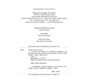 ©2010 by RUY DO CARMO PÓVOAS
Direitos desta edição reservados à
EDITUS - EDITORA DA UESC
Universidade Estadual de Santa Cruz
Rodovia Ilhéus/Itabuna, km 16 - 45662-900 Ilhéus, Bahia, Brasil
Tel.: (73) 3680-5028 - Fax: (73) 3689-1126
http://www.uesc.br/editora e-mail: editus@uesc.br
PROJETO GRÁFICO E CAPA
Alencar Júnior
REVISÃO
Maria Luiza Nora
FOTO DA CAPA
Ruy do Carmo Póvoas
Dados Internacionais de Catalogação na Publicação (CIP)
Ficha catalográﬁca: Silvana Reis Cerqueira - CRB5/1122
P894 Póvoas, Ruy do Carmo.
A memória do feminino no candomblé: tecelagem e pa-
dronização do tecido social do povo de terreiro / Ruy do Carmo
Póvoas. – Ilhéus : Editus, 2010.
216p. : il.
Bibliograﬁa : p. 213-216.
Edição comemorativa dos 100 anos de Itabuna.
ISBN: 978-85-7455-208-8
1. Feminilidade – Aspectos religiosos – Candomblé. 2. Can-
domblé – Brasil. 3. Mulheres e religião. I. Título.
CDD – 299.6
Feminino no candomblé_miolo final.indd 6Feminino no candomblé_miolo final.indd 6 28/9/2010 17:36:5028/9/2010 17:36:50
 