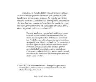 64 | Ruy do Carmo Póvoas
Em relação a Renato da Silveira, ele esmiuçou todos
os antecedentes que constituíram o percurso feito pelo
Candomblé ao longo dos tempos. Ao estudar um único
terreiro, o extinto Candomblé da Barroquinha, ele estudou
não só sobre isso, mas também sobre a formação do povo
brasileiro, principalmente em suas raízes africanas. Dele,
são as seguintes palavras conclusivas12
:
Durante séculos, os cultos afro-brasileiros viveram
na semiclandestinidade, eternamente ocultos nas
matas ou disfarçados atrás de fachadas convenien-
tes. Proibidos mas tolerados, desde que se mantives-
sem periféricos, frágeis e episódicos. Em um ambien-
te colonial jamais os africanos e seus descendentes
poderiam pretender ser centro político, ganhar
respeitabilidade e prestígio, aspirar à cidadania.
Com uma correlação de forças sempre desfavorável,
durante muito tempo eles foram obrigados a se sub-
meter a este “pacto”.
12
SILVEIRA, Renato. O candomblé da Barroquinha: processo de
constituição do primeiro terreiro baiano de keto. Salvador, BA:
Edições Maianga, 2006. p. 536.
Feminino no candomblé_miolo final.indd 64Feminino no candomblé_miolo final.indd 64 28/9/2010 17:37:2528/9/2010 17:37:25
 