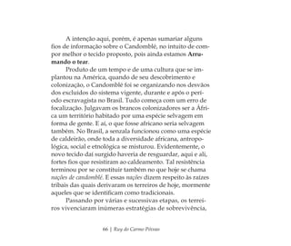 66 | Ruy do Carmo Póvoas
A intenção aqui, porém, é apenas sumariar alguns
ﬁos de informação sobre o Candomblé, no intuito de com-
por melhor o tecido proposto, pois ainda estamos Arru-
mando o tear.
Produto de um tempo e de uma cultura que se im-
plantou na América, quando de seu descobrimento e
colonização, o Candomblé foi se organizando nos desvãos
dos excluídos do sistema vigente, durante e após o perí-
odo escravagista no Brasil. Tudo começa com um erro de
focalização. Julgavam os brancos colonizadores ser a Áfri-
ca um território habitado por uma espécie selvagem em
forma de gente. E aí, o que fosse africano seria selvagem
também. No Brasil, a senzala funcionou como uma espécie
de caldeirão, onde toda a diversidade africana, antropo-
lógica, social e etnológica se misturou. Evidentemente, o
novo tecido daí surgido haveria de resguardar, aqui e ali,
fortes ﬁos que resistiram ao caldeamento. Tal resistência
terminou por se constituir também no que hoje se chama
nações de candomblé. E essas nações dizem respeito às raízes
tribais das quais derivaram os terreiros de hoje, mormente
aqueles que se identiﬁcam como tradicionais.
Passando por várias e sucessivas etapas, os terrei-
ros vivenciaram inúmeras estratégias de sobrevivência,
Feminino no candomblé_miolo final.indd 66Feminino no candomblé_miolo final.indd 66 28/9/2010 17:37:2528/9/2010 17:37:25
 