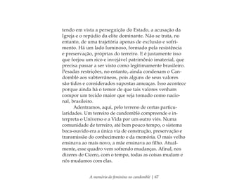 A memória do feminino no candomblé | 67
tendo em vista a perseguição do Estado, a acusação da
Igreja e o repúdio da elite dominante. Não se trata, no
entanto, de uma trajetória apenas de exclusão e sofri-
mento. Há um lado luminoso, formado pela resistência
e preservação, próprias do terreiro. E é justamente isso
que forjou um rico e invejável patrimônio imaterial, que
precisa passar a ser visto como legitimamente brasileiro.
Pesadas restrições, no entanto, ainda condenam o Can-
domblé aos subterrâneos, pois alguns de seus valores
são tidos e considerados supostas ameaças. Isso acontece
porque ainda há o temor de que tais valores venham
compor um tecido maior que seja tomado como nacio-
nal, brasileiro.
Adentramos, aqui, pelo terreno de certas particu-
laridades. Um terreiro de candomblé compreende e in-
terpreta o Universo e a Vida por um outro viés. Numa
comunidade de terreiro, até bem pouco tempo, o sistema
boca-ouvido era a única via de construção, preservação e
transmissão do conhecimento e da memória. O mais velho
ensinava ao mais novo, a mãe ensinava ao ﬁlho. Atual-
mente, esse quadro vem sofrendo mudanças. Aﬁnal, nos
dizeres de Cícero, com o tempo, todas as coisas mudam e
nós mudamos com elas.
Feminino no candomblé_miolo final.indd 67Feminino no candomblé_miolo final.indd 67 28/9/2010 17:37:2528/9/2010 17:37:25
 