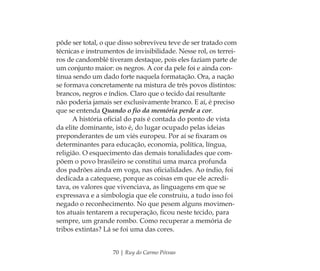 70 | Ruy do Carmo Póvoas
pôde ser total, o que disso sobreviveu teve de ser tratado com
técnicas e instrumentos de invisibilidade. Nesse rol, os terrei-
ros de candomblé tiveram destaque, pois eles faziam parte de
um conjunto maior: os negros. A cor da pele foi e ainda con-
tinua sendo um dado forte naquela formatação. Ora, a nação
se formava concretamente na mistura de três povos distintos:
brancos, negros e índios. Claro que o tecido daí resultante
não poderia jamais ser exclusivamente branco. E aí, é preciso
que se entenda Quando o ﬁo da memória perde a cor.
A história oﬁcial do país é contada do ponto de vista
da elite dominante, isto é, do lugar ocupado pelas ideias
preponderantes de um viés europeu. Por aí se ﬁxaram os
determinantes para educação, economia, política, língua,
religião. O esquecimento das demais tonalidades que com-
põem o povo brasileiro se constitui uma marca profunda
dos padrões ainda em voga, nas oﬁcialidades. Ao índio, foi
dedicada a catequese, porque as coisas em que ele acredi-
tava, os valores que vivenciava, as linguagens em que se
expressava e a simbologia que ele construiu, a tudo isso foi
negado o reconhecimento. No que pesem alguns movimen-
tos atuais tentarem a recuperação, ﬁcou neste tecido, para
sempre, um grande rombo. Como recuperar a memória de
tribos extintas? Lá se foi uma das cores.
Feminino no candomblé_miolo final.indd 70Feminino no candomblé_miolo final.indd 70 28/9/2010 17:37:2628/9/2010 17:37:26
 