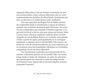 74 | Ruy do Carmo Póvoas
enquanto Masculino o faz em relação ao homem, na mes-
ma exclusividade, então culturas diferentes não se veem
representadas nos padrões da oﬁcialidade. Justamente por
isso, os desvãos e os subterrâneos estão atulhados.
No caso especíﬁco da Região Sul da Bahia, terreiro
de candomblé ainda é considerado o espaço do folclore,
quando não, território dominado pelo Demônio. Na maio-
ria dos compêndios que retratam a história regional, o ne-
gro está invisível e não se sabe que rumos ele tomou, ﬁnda
a escravatura. Há uma conﬁssão explícita disso na histo-
riograﬁa do sul da Bahia. Espera-se, contudo, uma grande
virada a partir de agora, principalmente se se conseguir
implantar os ditames da Lei 10.639/2003. Pelo menos, do
ponto de vista da afrodescendência, já é uma esperança de
se recuperar uma das tonalidades rejeitadas na verdadeira
composição do ﬁo da nossa Memória.
Na consideração especíﬁca da compreensão do Fe-
minino, a Memória precisa ser revisitada. Não vão muito
longe ainda as lições de catequese, as aulas de catecismo
que faziam parte do currículo escolar da antiga Escola
do Primeiro Grau. Quem não se recorda daquele sistema
pergunta/resposta?
Feminino no candomblé_miolo final.indd 74Feminino no candomblé_miolo final.indd 74 28/9/2010 17:37:2728/9/2010 17:37:27
 