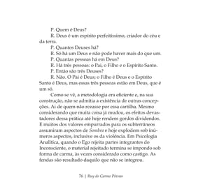 76 | Ruy do Carmo Póvoas
P. Quem é Deus?
R. Deus é um espírito perfeitíssimo, criador do céu e
da terra.
P. Quantos Deuses há?
R. Só há um Deus e não pode haver mais do que um.
P. Quantas pessoas há em Deus?
R. Há três pessoas: o Pai, o Filho e o Espírito Santo.
P. Então são três Deuses?
R. Não. O Pai é Deus; o Filho é Deus e o Espírito
Santo é Deus, mas essas três pessoas estão em Deus, que é
um só.
Como se vê, a metodologia era eﬁciente e, na sua
construção, não se admitia a existência de outras concep-
ções. Ai de quem não rezasse por essa cartilha. Mesmo
considerando que muita coisa já mudou, os efeitos devas-
tadores dessa prática até hoje rendem gordos dividendos.
E muitos dos valores empurrados para os subterrâneos
assumiram aspectos de Sombra e hoje explodem sob inú-
meros aspectos, inclusive os da violência. Em Psicologia
Analítica, quando o Ego rejeita partes integrantes do
Inconsciente, o material rejeitado termina se impondo sob
forma de carma, às vezes considerado como castigo. As
fendas são resultado daquilo que não se integrou.
Feminino no candomblé_miolo final.indd 76Feminino no candomblé_miolo final.indd 76 28/9/2010 17:37:2928/9/2010 17:37:29
 