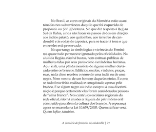 A memória do feminino no candomblé | 77
No Brasil, as cores originais da Memória estão acan-
tonadas nos subterrâneos daquilo que foi esquecido de
propósito ou por ignorância. No que diz respeito à Região
Sul da Bahia, ainda são fracos os passos dados em direção
aos índios pataxó, aos quilombos, aos terreiros de can-
domblé e às rodas de capoeira, para se trazer à tona o que
entre eles está preservado.
No que tange às simbologias e vivências do Femini-
no, quase tudo permanece ignorado pelas oﬁcialidades. Na
aludida Região, não há bustos, nem estátuas públicas de
mulheres tidas por seus pares como verdadeiras heroínas.
Aqui e ali, uma pálida memória de alguma mulher desta-
cada entre os brancos. Edifícios, escolas, viadutos, praças,
ruas, nada disso recebeu o nome de uma índia ou de uma
negra. Nem mesmo de um homem daquelas etnias. É como
se tudo fosse feito, realizado e conquistado apenas pelo
branco. E se algum negro ou índio escapou a essa discrimi-
nação é porque certamente eles foram considerados pessoas
de “alma branca”. Nos currículos escolares regionais da
rede oﬁcial, não há alusões à riqueza do patrimônio oral
construído para além da cultura dos brancos. A esperança
agora se encastela na Lei 10.639/2.003. Quem cá ﬁcar verá.
Quem kafkar, também.
Feminino no candomblé_miolo final.indd 77Feminino no candomblé_miolo final.indd 77 28/9/2010 17:37:2928/9/2010 17:37:29
 