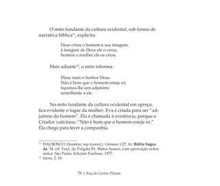78 | Ruy do Carmo Póvoas
O mito fundante da cultura ocidental, sob forma de
narrativa bíblica13
, explicita:
Deus criou o homem à sua imagem,
à imagem de Deus ele o criou,
homem e mulher ele os criou.
Mais adiante14
, o mito informa:
Disse mais o Senhor Deus:
Não é bom que o homem esteja só;
façamos-lhe um adjutório
semelhante a ele.
No mito fundante da cultura ocidental em apreço,
ﬁca evidente o lugar da mulher. Eva é criada para ser “ad-
jutório do homem”. Ela é chamada à existência, porque o
Criador vaticinou: “Não é bom que o homem esteja só.”
Ela chega para tecer a companhia.
13
DALBOSCO, Honório, ssp (coord.). Gênesis 1:27. In: Bíblia Sagra-
da. 34. ed. Trad. da Vulgata Pe. Matos Soares, com aprovação eclesi-
ástica. São Paulo: Edições Paulinas, 1977.
14
Idem, 2: 18.
Feminino no candomblé_miolo final.indd 78Feminino no candomblé_miolo final.indd 78 28/9/2010 17:37:2928/9/2010 17:37:29
 