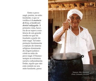 Entre o povo
nagô, porém, no mito
fundante, o que se
veriﬁca é A ausência
de Eva, a tecelã oci-
dental subjugada. À
primeira vista, have-
ria de se supor a exis-
tência de um grande
rombo no que foi
fundado a partir do
mito nagô. Tal inter-
pretação fundamenta
a rejeição do sistema
religioso dominante
de origem judaico-
cristã ao mito do
povo nagô. O branco
sempre se extremou
social e culturalmente.
Então, aquilo que não
está contido no seu
mito fundante, passa
Naneuá, Mãe Ancestral
(Foto: Consuelo Oliveira)
Feminino no candomblé_miolo final.indd 79Feminino no candomblé_miolo final.indd 79 28/9/2010 17:37:2928/9/2010 17:37:29
 