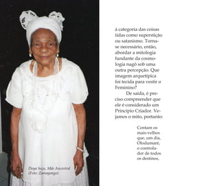 Doya Seçu, Mãe Ancestral
(Foto: Zamayongo)
à categoria das coisas
tidas como superstição
ou satanismo. Torna-
se necessário, então,
abordar a mitologia
fundante da cosmo-
logia nagô sob uma
outra percepção. Que
imagem arquetípica
foi tecida para vestir o
Feminino?
De saída, é pre-
ciso compreender que
ele é considerado um
Princípio Criador. Ve-
jamos o mito, portanto:
Contam os
mais-velhos
que, um dia,
Olodumaré,
o controla-
dor de todos
os destinos,
Feminino no candomblé_miolo final.indd 80Feminino no candomblé_miolo final.indd 80 28/9/2010 17:37:3028/9/2010 17:37:30
 