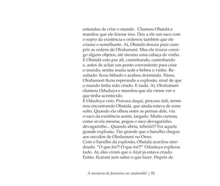 A memória do feminino no candomblé | 81
entendeu de criar o mundo. Chamou Obatalá e
mandou que ele ﬁzesse isso. Deu a ele um saco com
o sopro da existência e ordenou também que ele
criasse o semelhante. Aí, Obatalá desceu para cum-
prir as ordens de Olodumaré. Mas ele trouxe consi-
go alguns objetos, até mesmo uma cabaça de vinho.
E Obatalá veio por ali, caminhando, caminhando
e, antes de achar um ponto conveniente para criar
o mundo, sentiu muita sede e bebeu o vinho. Re-
sultado: ﬁcou bêbado e acabou dormindo. Nisso,
Olodumaré ﬁcou esperando a explosão, sinal de que
o mundo tinha sido criado. E nada. Aí, Olodumaré
chamou Oduduya e mandou que ela viesse ver o
que tinha acontecido.
E Oduduya veio. Procura daqui, procura dali, termi-
nou encontrando Obatalá, que ainda estava de sono
solto. Quando ela olhou entre as pernas dele, viu
o saco da existência assim, largado. Muito curiosa,
como só ela mesma, pegou o saco devagarinho,
devagarinho... Quando abriu, tebeiiii!!! Foi aquela
grande explosão. Tão grande que o barulho chegou
aos ouvidos de Olodumaré no Orun.
Com o barulho da explosão, Obatalá acordou ator-
doado. “O que foi?! O que foi?!” Oduduya explicou
tudo. Aí, eles viram que o Aiyê já estava criado.
Então, ﬁcaram sem saber o que fazer. Depois de
Feminino no candomblé_miolo final.indd 81Feminino no candomblé_miolo final.indd 81 28/9/2010 17:37:3028/9/2010 17:37:30
 