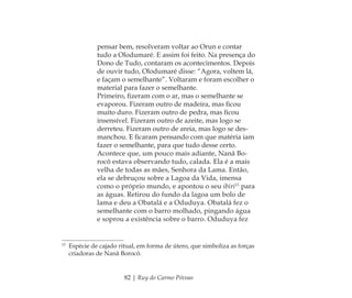 82 | Ruy do Carmo Póvoas
pensar bem, resolveram voltar ao Orun e contar
tudo a Olodumaré. E assim foi feito. Na presença do
Dono de Tudo, contaram os acontecimentos. Depois
de ouvir tudo, Olodumaré disse: “Agora, voltem lá,
e façam o semelhante”. Voltaram e foram escolher o
material para fazer o semelhante.
Primeiro, ﬁzeram com o ar, mas o semelhante se
evaporou. Fizeram outro de madeira, mas ﬁcou
muito duro. Fizeram outro de pedra, mas ﬁcou
insensível. Fizeram outro de azeite, mas logo se
derreteu. Fizeram outro de areia, mas logo se des-
manchou. E ﬁcaram pensando com que matéria iam
fazer o semelhante, para que tudo desse certo.
Acontece que, um pouco mais adiante, Nanã Bo-
rocô estava observando tudo, calada. Ela é a mais
velha de todas as mães, Senhora da Lama. Então,
ela se debruçou sobre a Lagoa da Vida, imensa
como o próprio mundo, e apontou o seu ibiri15
para
as águas. Retirou do fundo da lagoa um bolo de
lama e deu a Obatalá e a Oduduya. Obatalá fez o
semelhante com o barro molhado, pingando água
e soprou a existência sobre o barro. Oduduya fez
15
Espécie de cajado ritual, em forma de útero, que simboliza as forças
criadoras de Nanã Borocô.
Feminino no candomblé_miolo final.indd 82Feminino no candomblé_miolo final.indd 82 28/9/2010 17:37:3028/9/2010 17:37:30
 