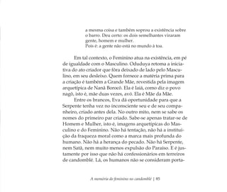 A memória do feminino no candomblé | 85
a mesma coisa e também soprou a existência sobre
o barro. Deu certo: os dois semelhantes viraram
gente, homem e mulher.
Pois é: a gente não está no mundo à toa.
Em tal contexto, o Feminino atua na existência, em pé
de igualdade com o Masculino. Oduduya retoma a inicia-
tiva do ato criador que fôra deixado de lado pelo Mascu-
lino, em seu desleixo. Quem fornece a matéria prima para
a criação é também a Grande Mãe, revestida pela imagem
arquetípica de Nanã Borocô. Ela é Iaiá, como diz o povo
nagô, isto é, mãe duas vezes, avó. Ela é Mãe da Mãe.
Entre os brancos, Eva dá oportunidade para que a
Serpente tenha vez no inconsciente seu e de seu compa-
nheiro, criado antes dela. No outro mito, nem se sabe os
nomes do primeiro par criado. Sabe-se apenas tratar-se de
Homem e Mulher, isto é, imagens arquetípicas do Mas-
culino e do Feminino. Não há tentação, não há a institui-
ção da fraqueza moral como a marca mais profunda do
humano. Não há a herança do pecado. Não há Serpente,
nem Satã, nem muito menos expulsão do Paraíso. E é jus-
tamente por isso que não há confessionários em terreiros
de candomblé. Lá, os humanos não se consideram porta-
Feminino no candomblé_miolo final.indd 85Feminino no candomblé_miolo final.indd 85 28/9/2010 17:37:3528/9/2010 17:37:35
 