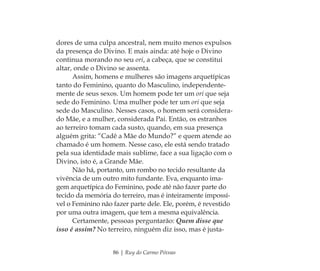 86 | Ruy do Carmo Póvoas
dores de uma culpa ancestral, nem muito menos expulsos
da presença do Divino. E mais ainda: até hoje o Divino
continua morando no seu ori, a cabeça, que se constitui
altar, onde o Divino se assenta.
Assim, homens e mulheres são imagens arquetípicas
tanto do Feminino, quanto do Masculino, independente-
mente de seus sexos. Um homem pode ter um ori que seja
sede do Feminino. Uma mulher pode ter um ori que seja
sede do Masculino. Nesses casos, o homem será considera-
do Mãe, e a mulher, considerada Pai. Então, os estranhos
ao terreiro tomam cada susto, quando, em sua presença
alguém grita: “Cadê a Mãe do Mundo?” e quem atende ao
chamado é um homem. Nesse caso, ele está sendo tratado
pela sua identidade mais sublime, face a sua ligação com o
Divino, isto é, a Grande Mãe.
Não há, portanto, um rombo no tecido resultante da
vivência de um outro mito fundante. Eva, enquanto ima-
gem arquetípica do Feminino, pode até não fazer parte do
tecido da memória do terreiro, mas é inteiramente impossí-
vel o Feminino não fazer parte dele. Ele, porém, é revestido
por uma outra imagem, que tem a mesma equivalência.
Certamente, pessoas perguntarão: Quem disse que
isso é assim? No terreiro, ninguém diz isso, mas é justa-
Feminino no candomblé_miolo final.indd 86Feminino no candomblé_miolo final.indd 86 28/9/2010 17:37:3528/9/2010 17:37:35
 