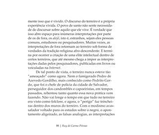 88 | Ruy do Carmo Póvoas
mente isso que é vivido. O discurso do terreiro é a própria
experiência vivida. O povo de santo não sente necessida-
de de discursar sobre aquilo que ele vive. É verdade que
isso abre espaço para inúmeras interpretações por parte
de os de fora, os alejô, isto é, estranhos, sejam eles pessoas
comuns, estudiosos ou pesquisadores. Muitas vezes, as
interpretações de fora retornam ao terreiro sob forma de
verdades da tradição religiosa afro-descendente. E termi-
na por ocorrer a criação de uma elite intelectual dentro de
certos terreiros, que até mesmo chega a impor as interpre-
tações dadas pelos pesquisadores, publicadas em livros ou
veiculadas na Internet.
De tal ponto de vista, o terreiro nunca esteve tão
“ameaçado” como agora. Nem o famigerado Pedro de
Azevedo Gordilho, mais conhecido como Pedrito Gor-
do, que foi o chefe de polícia da cidade de Salvador,
perseguidor dos candomblés e capoeiristas, em tempos
passados, rebentou tanto quanto essa nova prática vem
fazendo. Não vai longe o tempo em que tudo no terreiro
era visto como folclore, e agora, o “perigo” faz trinchei-
ras dentro dos muros do terreiro. Com o modismo avas-
salador voltado para os estudos sobre o negro, o apon-
tamento aligeirado, as falsas analogias, as interpretações
Feminino no candomblé_miolo final.indd 88Feminino no candomblé_miolo final.indd 88 28/9/2010 17:37:3628/9/2010 17:37:36
 