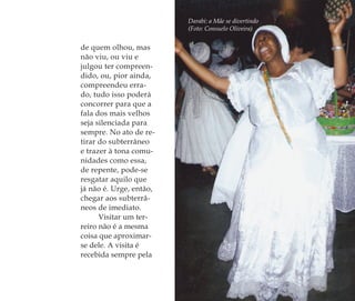 Darabi: a Mãe se divertindo
(Foto: Consuelo Oliveira)
de quem olhou, mas
não viu, ou viu e
julgou ter compreen-
dido, ou, pior ainda,
compreendeu erra-
do, tudo isso poderá
concorrer para que a
fala dos mais velhos
seja silenciada para
sempre. No ato de re-
tirar do subterrâneo
e trazer à tona comu-
nidades como essa,
de repente, pode-se
resgatar aquilo que
já não é. Urge, então,
chegar aos subterrâ-
neos de imediato.
Visitar um ter-
reiro não é a mesma
coisa que aproximar-
se dele. A visita é
recebida sempre pela
Feminino no candomblé_miolo final.indd 89Feminino no candomblé_miolo final.indd 89 28/9/2010 17:37:3628/9/2010 17:37:36
 