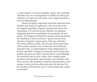 92 | Ruy do Carmo Póvoas
a visita adiada, a conversa perdida. Agora, até o estranho
entender isso, ou os famigerados Conselhos de Ética per-
ceberem e levarem isso em conta, vai a viagem perdida, o
recurso desperdiçado.
Quem ali chegar, esperando encontrar discursos bem
bolados com todas as explicações, não vai se dar conta
de imagem arquetípica alguma, quanto mais atinar nos
Arquétipos. E a conversa pode redundar em algumas
perguntas que serão respondidas erroneamente, de pro-
pósito. Tal artifício foi forjado há séculos como mecanismo
de resistência. É dito no terreiro: “Quem tem seu bom
não diz a ninguém e quem quiser saber que adivinhe.”
Nas festas públicas, então, não há como fazer entrevistas.
Todos estão ocupados com o ritual que será celebrado.
Naqueles dias, os perguntadores serão antipatizados. É
preciso aprender a chegar lá, conduzido por um dos inte-
grantes que goze de relativa desenvoltura e possibilidade
de conversar com os mais velhos. Esse caminho pode
propiciar uma gradativa aproximação, que facilitará uma
boa conversa, que dispensa os famosos questionários, nem
sempre vistos com bons olhos pelo povo de terreiro. Por
lá, acredita-se ﬁrmemente que “é conversando que a gente
se entende”.
Feminino no candomblé_miolo final.indd 92Feminino no candomblé_miolo final.indd 92 28/9/2010 17:37:4128/9/2010 17:37:41
 
