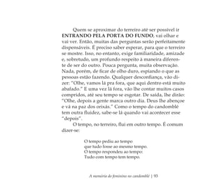 A memória do feminino no candomblé | 93
Quem se aproximar do terreiro até ser possível ir
ENTRANDO PELA PORTA DO FUNDO, vai olhar e
vai ver. Então, muitas das perguntas serão perfeitamente
dispensáveis. É preciso saber esperar, para que o terreiro
se mostre. Isso, no entanto, exige familiaridade, amizade
e, sobretudo, um profundo respeito à maneira diferen-
te de ser do outro. Pouca pergunta, muita observação.
Nada, porém, de ﬁcar de olho duro, espiando o que as
pessoas estão fazendo. Qualquer desconﬁança, vão di-
zer: “Olhe, vamos lá pra fora, que aqui dentro está muito
abafado.” E uma vez lá fora, vão lhe contar muitos casos
compridos, até seu tempo se esgotar. De saída, lhe dirão:
“Olhe, depois a gente marca outro dia. Deus lhe abençoe
e vá na paz dos orixás.” Como o tempo do candomblé
tem outra ﬂuidez, sabe-se lá quando vai acontecer esse
“depois”.
O tempo, no terreiro, ﬂui em outro tempo. É comum
dizer-se:
O tempo pediu ao tempo
que tudo fosse ao mesmo tempo.
O tempo respondeu ao tempo:
Tudo com tempo tem tempo.
Feminino no candomblé_miolo final.indd 93Feminino no candomblé_miolo final.indd 93 28/9/2010 17:37:4128/9/2010 17:37:41
 