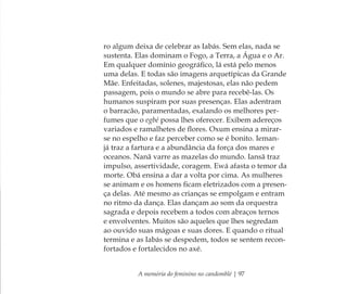 A memória do feminino no candomblé | 97
ro algum deixa de celebrar as Iabás. Sem elas, nada se
sustenta. Elas dominam o Fogo, a Terra, a Água e o Ar.
Em qualquer domínio geográﬁco, lá está pelo menos
uma delas. E todas são imagens arquetípicas da Grande
Mãe. Enfeitadas, solenes, majestosas, elas não pedem
passagem, pois o mundo se abre para recebê-las. Os
humanos suspiram por suas presenças. Elas adentram
o barracão, paramentadas, exalando os melhores per-
fumes que o egbé possa lhes oferecer. Exibem adereços
variados e ramalhetes de ﬂores. Oxum ensina a mirar-
se no espelho e faz perceber como se é bonito. Ieman-
já traz a fartura e a abundância da força dos mares e
oceanos. Nanã varre as mazelas do mundo. Iansã traz
impulso, assertividade, coragem. Ewá afasta o temor da
morte. Obá ensina a dar a volta por cima. As mulheres
se animam e os homens ﬁcam eletrizados com a presen-
ça delas. Até mesmo as crianças se empolgam e entram
no ritmo da dança. Elas dançam ao som da orquestra
sagrada e depois recebem a todos com abraços ternos
e envolventes. Muitos são aqueles que lhes segredam
ao ouvido suas mágoas e suas dores. E quando o ritual
termina e as Iabás se despedem, todos se sentem recon-
fortados e fortalecidos no axé.
Feminino no candomblé_miolo final.indd 97Feminino no candomblé_miolo final.indd 97 28/9/2010 17:37:4428/9/2010 17:37:44
 