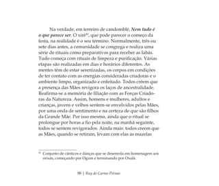 98 | Ruy do Carmo Póvoas
Na verdade, em terreiro de candomblé, Nem tudo é
o que parece ser. O xirê20
, que pode parecer o começo da
festa, na realidade é o seu término. Normalmente, três ou
sete dias antes, a comunidade se congrega e realiza uma
série de rituais como preparativos para receber as Iabás.
Tudo começa com rituais de limpeza e puriﬁcação. Várias
etapas são realizadas em dias e horários diferentes. As
mentes têm de estar serenizadas, os corpos em condições
de ter contato com as energias consideradas criadoras e o
ambiente limpo, organizado e enfeitado. Todos crêem que
a presença das Mães revigora os laços de ancestralidade.
Reaﬁrma-se a memória de ﬁliação com as Forças Criado-
ras da Natureza. Assim, homens e mulheres, adultos e
crianças, jovens e velhos sentem-se envolvidos pelas Mães,
por uma onda de sentimento e na certeza de que são ﬁlhos
da Grande Mãe. Por isso mesmo, ainda que o ritual se
prolongue por horas a ﬁo pela noite, na manhã seguinte,
todos se sentem revigorados. Ainda mais: todos creem que
as Mães, quando se retiram, levam com elas as mazelas
20
Conjunto de cânticos e danças que se desenrola em homenagem aos
orixás, começando por Ogum e terminando por Oxalá.
Feminino no candomblé_miolo final.indd 98Feminino no candomblé_miolo final.indd 98 28/9/2010 17:37:4428/9/2010 17:37:44
 