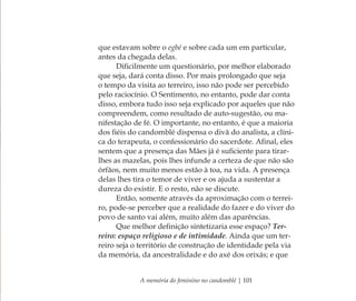 A memória do feminino no candomblé | 101
que estavam sobre o egbé e sobre cada um em particular,
antes da chegada delas.
Diﬁcilmente um questionário, por melhor elaborado
que seja, dará conta disso. Por mais prolongado que seja
o tempo da visita ao terreiro, isso não pode ser percebido
pelo raciocínio. O Sentimento, no entanto, pode dar conta
disso, embora tudo isso seja explicado por aqueles que não
compreendem, como resultado de auto-sugestão, ou ma-
nifestação de fé. O importante, no entanto, é que a maioria
dos ﬁéis do candomblé dispensa o divã do analista, a clíni-
ca do terapeuta, o confessionário do sacerdote. Aﬁnal, eles
sentem que a presença das Mães já é suﬁciente para tirar-
lhes as mazelas, pois lhes infunde a certeza de que não são
órfãos, nem muito menos estão à toa, na vida. A presença
delas lhes tira o temor de viver e os ajuda a sustentar a
dureza do existir. E o resto, não se discute.
Então, somente através da aproximação com o terrei-
ro, pode-se perceber que a realidade do fazer e do viver do
povo de santo vai além, muito além das aparências.
Que melhor deﬁnição sintetizaria esse espaço? Ter-
reiro: espaço religioso e de intimidade. Ainda que um ter-
reiro seja o território de construção de identidade pela via
da memória, da ancestralidade e do axé dos orixás; e que
Feminino no candomblé_miolo final.indd 101Feminino no candomblé_miolo final.indd 101 28/9/2010 17:37:4828/9/2010 17:37:48
 