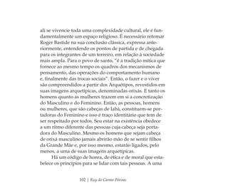 102 | Ruy do Carmo Póvoas
ali se vivencie toda uma complexidade cultural, ele é fun-
damentalmente um espaço religioso. É necessário retomar
Roger Bastide na sua conclusão clássica, expressa ante-
riormente, entendendo os pontos de partida e de chegada
para os integrantes de um terreiro, em relação à sociedade
mais ampla. Para o povo de santo, “é a tradição mítica que
fornece ao mesmo tempo os quadros dos mecanismos de
pensamento, das operações do comportamento humano
e, ﬁnalmente das trocas sociais”. Então, o fazer e o viver
são compreendidos a partir dos Arquétipos, revestidos em
suas imagens arquetípicas, denominadas orixás. E tanto os
homens quanto as mulheres trazem em si a concretização
do Masculino e do Feminino. Então, as pessoas, homens
ou mulheres, que são cabeças de Iabá, constituem-se por-
tadoras do Feminino e isso é traço identitário que tem de
ser respeitado por todos. Seu estar na existência obedece
a um ritmo diferente das pessoas cuja cabeça seja porta-
dora do Masculino. Mesmo os homens que sejam cabeça
de orixá masculino jamais abrirão mão de se sentir ﬁlhos
da Grande Mãe e, por isso mesmo, estarão ligados, pelo
menos, a uma de suas imagens arquetípicas.
Há um código de honra, de ética e de moral que esta-
belece os princípios para se lidar com tais pessoas. A uma
Feminino no candomblé_miolo final.indd 102Feminino no candomblé_miolo final.indd 102 28/9/2010 17:37:4828/9/2010 17:37:48
 
