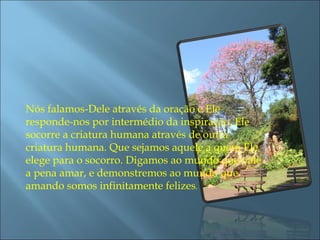 Nós falamos-Dele através da oração e Ele responde-nos por intermédio da inspiração. Ele socorre a criatura humana através de outra criatura humana. Que sejamos aquele a quem Ele elege para o socorro. Digamos ao mundo que vale a pena amar, e demonstremos ao mundo que amando somos infinitamente felizes .  