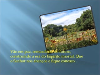 Vão em paz, semeadores do futuro, construindo a era do Espírito imortal. Que o Senhor nos abençoe e fique conosco.  