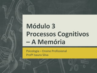 Módulo 3
Processos Cognitivos
– A Memória
Psicologia – Ensino Profissional
Profª Isaura Silva
 
