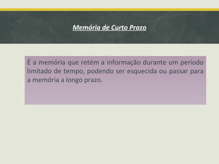 É a memória que retém a informação durante um período
limitado de tempo, podendo ser esquecida ou passar para
a memória a longo prazo.
Memória de Curto Prazo
 