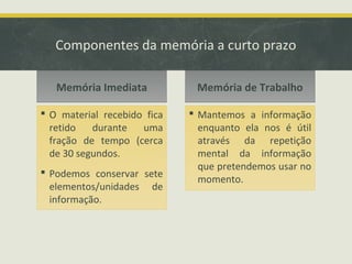 Componentes da memória a curto prazo
Memória Imediata
 O material recebido fica
retido durante uma
fração de tempo (cerca
de 30 segundos.
 Podemos conservar sete
elementos/unidades de
informação.
Memória de Trabalho
 Mantemos a informação
enquanto ela nos é útil
através da repetição
mental da informação
que pretendemos usar no
momento.
 