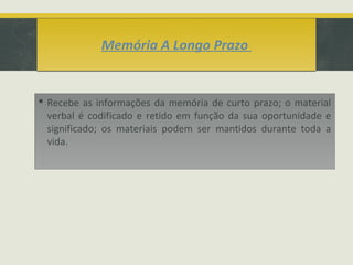 Memória A Longo PrazoMemória A Longo Prazo
 Recebe as informações da memória de curto prazo; o material
verbal é codificado e retido em função da sua oportunidade e
significado; os materiais podem ser mantidos durante toda a
vida.
 