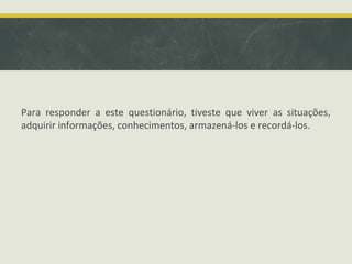 Para responder a este questionário, tiveste que viver as situações,
adquirir informações, conhecimentos, armazená-los e recordá-los.
 