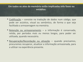 Em todos os atos da memória estão implicadas três fases ou
estádios:
 Codificação – consiste na tradução de dados num código, que
pode ser acústico, visual ou semântico, de forma a que seja
facilitada a armazenagem na memória.
 Retenção ou armazenamento – a informação é conservada,
retida, por períodos mais ou menos longos, para poder ser
utilizada, quando necessário.
 Recuperação/Recordação ou ativação – quando precisamos,
procuramos recuperar, atualizar a informação armazenada, para
a utilizar na experiência presente.
 