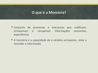O que é a Memória?
 Conjunto de processos e estruturas que codificam,
armazenam e recuperam informações sensoriais,
experiências.
 A memória é a capacidade de o cérebro armazenar, reter e
recordar a informação.
 