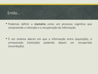 Então…
 Podemos definir a memória como um processo cognitivo que
compreende a retenção e a recuperação da informação.
 É um sistema aberto em que a informação entra (aquisição), é
armazenada (retenção) podendo depois ser recuperada
(recordação).
 