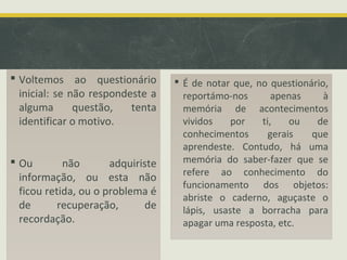  Voltemos ao questionário
inicial: se não respondeste a
alguma questão, tenta
identificar o motivo.
 Ou não adquiriste
informação, ou esta não
ficou retida, ou o problema é
de recuperação, de
recordação.
 É de notar que, no questionário,
reportámo-nos apenas à
memória de acontecimentos
vividos por ti, ou de
conhecimentos gerais que
aprendeste. Contudo, há uma
memória do saber-fazer que se
refere ao conhecimento do
funcionamento dos objetos:
abriste o caderno, aguçaste o
lápis, usaste a borracha para
apagar uma resposta, etc.
 