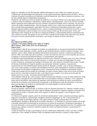 podem ser realizadas com ela. São buscadas também informações no meio. Sobre isso constatou-se que as
evidências que são apresentadas mais lentamente e as que aparecem primeiro adquirem maior relevância. Assim, a
avaliação de quando um problema está finalmente resolvido depende de vários fatores inerentes ao processo, e não
de uma avaliação objetiva (independente do processo).
Finalmente, um fenômeno curioso na solução de problemas é a incubação. Muitas vezes, após algum esforço inicial,
o sujeito se afasta do problema e subitamente a solução aparece espontaneamente, como se ela estivesse incubada.
Muitas explicações foram dadas para tal evento. Durante o período de incubação ocorre o descanso, mas isto por si
mesmo não explica satisfatoriamente. Além do descanso, muitas vezes o sujeito tem um prática adicional da qual
não se recorda depois (pensamentos esquecidos). Ou talvez, o afastamento momentâneo permita que o sujeito
abandone alguma tendência inadequada inicial, e retome a situação percebendo-a de outra forma. E por fim, as vezes
durante o afastamento o sujeito se depara com eventos externos casuais que lhe servem de pista. Assim, num
experimento onde o balanço de um corda era a solução do problema, o experimentador passeava casualmente pela
sala e esbarrava na corda. Nos grupos em que isto foi feito a solução foi encontrada maior número de vezes do que
nos outros (o evento casual funcionou como pista, e nem sempre os sujeitos se deram conta disso).
Início
Rosa Maria Leite Ribeiro Pedro
Cognição e Tecnologia: Híbridos Sob o Signo do Artifício
Rio de Janeiro, 1996, UFRJ, ECO, Tese de Doutorado
Síntese Geral.
A tese defende a idéia de que a passagem do moderno ao contemporâneo se deu através da produção dos híbridos.
Os híbridos seriam fenômenos, eventos, ocorrências que misturam natureza e artifício, humano e inumano, vida e
máquina, sujeito e objeto. Diante dos híbridos duas posturas são possíveis: primeiro, a tentativa de purificá-los e
faze-los voltar a um estado onde não há misturas, e a outra é de aceitá-los como tais e com os desafios que colocam.
O moderno se caracteriza pela primeira postura, e o contemporâneo, pela segunda.
Os híbridos surgem principalmente nas seguintes fronteiras: entre o Homem e os demais seres vivos, entre o Homem
e a máquina, entre a vida e os sistemas físico-químicos. A ciência, que é um fruto da modernidade, fez surgir
eventos, fenômenos, tecnologias que desafiam as fronteiras entre esses domínios. Exemplos disso seriam, o estudo
de sistemas termodinâmicos longe do equilíbrio, que apresentam estruturas complexas, e que possuem
características tais como indeterminação, história, pontos de flutuação e escolha, o que os tornam semelhantes a
seres vivos. Outro exemplo, os estudos sobre Inteligência Artificial, onde o pensamento é simulado em máquinas de
processamento de informação (computadores), que se comportam de forma semelhante ao pensamento humano.
Ainda outro exemplo está nos estudos de cosmologia, nos quais o homem aparece como um ser imerso na história
de um universo, sem poder se situar fora dele, o que relativiza nosso mundo, e nos coloca no mesmo grau dos
demais seres vivos, ou seja, "um esforço de perseveração"(p.116).
A tese defende a idéia de que se deve aceitar o desafio colocado pelos híbridos, ao invés de tentar purificá-los. Surge
através deles a concepção de uma coletividade onde se inserem objetos, humanos e inumanos, vivos e máquinas,
numa rede de articulações, onde embora um mantenha certas diferenças em relação aos outros, estas diferenças
deixam de ser essenciais ou de natureza (não há separação, e sim diferença no toque das fronteiras). A tese tenta
pensar essa passagem do moderno ao contemporâneo nos estudos ligados ao tema da cognição.
As Ciências da Cognição:
Na área da cognição, especificamente, as misturas se dão nos seguintes principais nós: cognição e emoção, mente e
cérebro, conhecimento humano e de outras espécies biológicas, pensamento e máquina, cognição e tecnologia. Para
compreende-los melhor é necessário saber como surgiram as ciências da cognição e como chegaram a estes
questionamentos.
As Ciências da Cognição surgiram a partir do movimento interdisciplinar "onde se encontram psicologia cognitiva,
linguística, neurociências, epistemologia, inteligência artificial, antropologia" (p. 44). A tese portanto não se
restringe ao campo da psicologia cognitiva, cuja origem remonta à Wundt, mas parte desse novo campo
interdisciplinar emergido na década de 40 nos estudos cibernéticos. A Cibernética foi a primeira tentativa de estudar
a atividade mental através da descrição de seus processo em termos de mecanismos e formalismos matemáticos. A
teoria da informação e a teoria geral dos sistemas desempenharam um papel importante nesta fase. Foi também neste
momento que surgiram os primeiros autômatos capazes de simular o pensamento humano, cujo protótipo foi a
máquina de Turing.
A partir da década de 50 surge a necessidade de um novo modelo para compreender a mente, que seria o modelo
cognitivista. Com o trabalho de Pribram (1960), de inspiração ainda cibernética, começam a surgir modelos
 