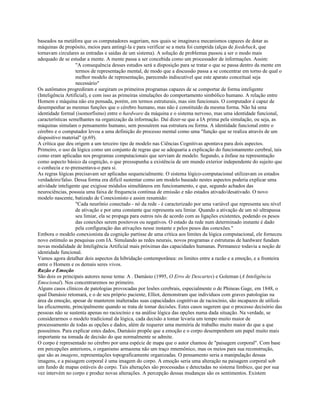 baseados na metáfora que os computadores sugeriam, nos quais se imaginava mecanismos capazes de dotar as
máquinas de propósito, meios para antingí-la e para verificar se a meta foi cumprida (alças de feedeback, que
tornavam circulares as entradas e saídas de um sistema). A solução de problemas passou a ser o modo mais
adequado de se estudar a mente. A mente passa a ser concebida como um processador de informações. Assim:
"A consequência desses estudos será a disposição para se tratar o que se passa dentro da mente em
termos de representação mental, de modo que a discussão passa a se concentrar em torno de qual o
melhor modelo de representação, parecendo indiscutível que este aparato conceitual seja
necessário"
Os autômatos progrediram e surgiram os primeiros programas capazes de se comportar de forma inteligente
(Inteligência Artificial), e com isso as primeiras simulações do comportamento simbólico humano. A relação entre
Homem e máquina não era pensada, porém, em termos estruturais, mas sim funcionais. O computador é capaz de
desempenhar as mesmas funções que o cérebro humano, mas não é constituído da mesma forma. Não há uma
identidade formal (isomorfismo) entre o hardware da máquina e o sistema nervoso, mas uma identidade funcional,
características semelhantes na organização da informação. Daí dizer-se que a IA prima pela simulação, ou seja, as
máquinas simulam o pensamento humano, sem possuírem sua estrutura ou forma. A identidade funcional entre o
cérebro e o computador levou a uma definição do processo mental como uma "função que se realiza através de um
dispositivo material" (p.69).
A crítica que deu origem a um terceiro tipo de modelo nas Ciências Cognitivas apontava para dois aspectos.
Primeiro, o uso da lógica como um conjunto de regras que se adequaria a explicação do funcionamento cerebral, tais
como eram aplicadas nos programas computacionais que serviam de modelo. Segundo, a ênfase na representação
como aspecto básico da cognição, o que pressupunha a existência de um mundo exterior independente do sujeito que
o conhecia e re-prensentava-o para si.
As regras lógicas precisavam ser aplicadas sequencialmente. O sistema lógico-computacional utilizavam os estados
verdadeiro/falso. Dessa forma era difícil sustentar como um modelo baseado nestes aspectos poderia explicar uma
atividade inteligente que exigisse módulos simultâneos em funcionamento, e que, segundo achados das
neurociências, possuia uma faixa de frequencia contínua de emissão e não estados ativado/desativado. O novo
modelo nascente, batizado de Conexionisto e assim resumido:
"Cada neurônio conectado - nó da rede - é caracterizado por uma variável que representa seu nível
de ativação e por uma constante que representa seu limiar. Quando a ativação de um nó ultrapassa
seu limiar, ela se propaga para outros nós de acordo com as ligações existentes, podendo os pesos
das conexões serem positovos ou negativos. O estado da rede num determinado instante é dado
pela configuração das ativações nesse instante e pelos pesos das conexões."
Embora o modelo conexionista da cognição partisse de uma crítica aos limites da lógica computacional, ele forneceu
novo estímulo as pesquisas com IA. Simulando as redes neurais, novos programas e estruturas de hardware fundam
novas modalidade de Inteligência Artificial mais próximas das capacidades humanas. Permanece todavia a noção de
identidade funcional.
Vamos agora detalhar dois aspectos da hibridação contemporânea: os limites entre a razão e a emoção, e a fronteira
entre o Homem e os demais seres vivos.
Razão e Emoção
São dois os principais autores nesse tema: A . Damásio (1995, O Erro de Descartes) e Goleman (A Inteligência
Emocional). Nos concentraremos no primeiro.
Alguns casos clínicos de patologias provocadas por lesões cerebrais, especialmente o de Phineas Gage, em 1848, o
qual Damásio retomará, e o de seu próprio paciente, Elliot, demonstram que indivíduos com graves patologias na
área da emoção, apesar de manterem inalteradas suas capacidades cognitivas de raciocínio, são incapazes de utilizá-
las eficazmente, principalmente quando se trata de tomar decisões. Estes casos sugerem que o processo decisório das
pessoas não se sustenta apenas no raciocínio e na análise lógica das opções numa dada situação. Na verdade, se
considerarmos o modelo tradicional da lógica, cada decisão a tomar levaria um tempo muito maior de
processamento de todas as opções e dados, além de requerer uma memória de trabalho muito maior do que a que
possuímos. Para explicar estes dados, Damásio propõe que a emoção e o corpo desempenhem um papel muito mais
importante na tomada de decisão do que normalmente se admite.
O corpo é representado no cérebro por uma espécie de mapa que o autor chamou de "paisagem corporal". Com base
em percepções anteriores, o organismo armazena não um traço mnemônico, mas os meios para sua reconstrução,
que são as imagens, representações topograficamente organizadas. O pensamento seria a manipulação dessas
imagens, e a paisagem corporal é uma imagem do corpo. A emoção seria uma alteração na paisagem corporal sob
um fundo de mapas estáveis do corpo. Tais alterações são processadas e detectadas no sistema límbico, que por sua
vez intervém no corpo e produz novas alterações. A percepção dessas mudanças são os sentimentos. Existem
 