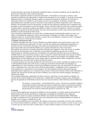 emoções primárias, decorrentes de disposições reguladoras inatas, e emoções secundárias, que são adquiridas no
processo de socialização, sobre a base das primeiras.
Para explicar o papel das emoções nos processos de decisão, o autor definiu os marcadores somáticos, tipos
especiais de sentimentos que representam as relações entre uma opção X e seu resultado Y, de acordo com emoções
adquiridas durante a socialização. Quando a opção X se apresenta novamente ao organismo são reativados os
sentimentos relativos ao resultado Y, que funciona como um aviso automático. No entanto, este processo
desencadeado pelos marcadores pode ser consciente ou não (embora seja difícil compreender como o sentimento,
definido como percepção, possa ser inconsciente, ou então este tipo especial de sentimento não é exatamente uma
percepção, ou possa estar apenas ao nível da emoção). Assim, ao processo lógico do raciocínio na análise de opções
se juntam todos os marcadores somáticos que refletem a história e contexto do organismo, conforme as emoções
deflagradas na situação de decisão denunciam. Sem estes sinais emocionais, como os casos clínicos demonstram, o
indivíduo é incapaz de decidir de forma eficaz.
Nesta concepção a subjetividade (ou a mente) não se constitui apenas de representações relativas ao meio e aos
objetos, mas também das imagens do corpo no ato de perceber e responder a um objeto. Estas imagens que o
organismo produz de si mesmo podem justificar o conceito de um self dinâmico e mutante, tal como é a paisagem
corporal e o processo circular que são as emoções.
A Cognição como processo vital
A referência principal neste tema é Varela e Maturana, que tentam explicar como é possível que os seres vivos
apresentem a autonomia que apresentam. Os seres vivos não são estruturas que simplesmente respondem aos
estímulos do meio, eles possuem metas que visam manter seu funcionamento como sistema. Esta busca de
perseveração indica uma auto-referencialidade a que os autores chamaram de sistema autopoiético.
Para explicar estes sistemas é necessário questionar a distinção entre organismo e meio, que seriam, na verdade,
duas faces de um mesmo processo. O indivíduo cria um mundo de experiência, que por sua vez afeta o
comportamento do indivíduo, gerando uma circularidade. Este mundo da experiência não seria um espelho da
realidade objetiva, mas um processo vital para o qual o essencial é a eficácia operacional entre sensores e efetores
que permita perpetuar o organismo. Não uma representação do mundo (o que pressupõe uma realidade externa
independente), mas uma interpretação que faz emergir aspectos relevantes desse mundo, configurando-a de forma
eficaz do ponto de vista vital (o que os autores chamam de enação).
A cognição, portanto, não seria um privilégio dos seres humanos, ela está na base cosntitutiva de qualquer ser vivo.
A particularidade humana está no fato de que o mundo que construímos está permeado pela linguagem, e é
compartilhado com vários indivíduos através da possibilidade comunicativa que esse instrumento cria. Mas assim
como o acoplamento com o meio não se dá na forma da representação, o acoplamento entre os organismos ( a
comunicação) não é a transmissão de uma mensagem, mas está arraigado na eficácia operacional enquanto
perpetuação desses organismos ao se vincularem uns aos outros. Nesse ponto natureza e cultura estão imbricados e a
cognição não está nem de um lado nem do outro (é híbrida): ela se insere num contexto biológico, psicológico e
cultural muito amplo.
Esta concepção aponta para a importância dos fatores comuns e situacionais (o senso comum) na cognição. Ao
contrário do que muitos trabalhos em IA tentam fazer, simplificando as situações cotidianas, para compreender o
precesso de aquisição de conhecimento é preciso levar em conta estes fatores. Nesta linha há já outros trabalhos em
IA:
"O contexto e o senso comum -- nossa história física e social -- deixam de ser, portanto, resíduos a
serem progressivamente eliminados do campo do conhecimento, para se converterem na própria
essência da cognição criadora, de modo que precisamos incorporá-la, abandonado a idéia (...) de
que precisamos nos excluir do mundo para percebê-lo tal qual ele é (p. 146).
Conclusão
A tese de Pedro engloba uma vasta gama de trabalhos na área da cognição e os analisa a partir de uma matriz de
diferenciação que lhe permite discriminar ou surpreender as estratégias de purificação como resíduos de
modernidade e a busca ou o desejo do fenômeno híbrido como sintoma da contemporaneidade. Nítidamente
privilegia os trabalhos de P.Lévy de Dennett como mais característicos dessa contemporaneidade nos estudos da
cognição, sem no entanto se identificar com eles.
A leitura do seu trabalho provoca uma espécie de vertigem no leitor pouco acostumado com estes temas. Sentimos
que nossas fronteiras habituais se perdem, e vemos surgir um vínculo novo com o mundo, as coisas, os seres vivos e
o cosmos, que nos coloca num único e mesmo barco, no qual conhecer só pode ser co-mover-se para se ver algo.
Início
Nicholas Humphrey
 