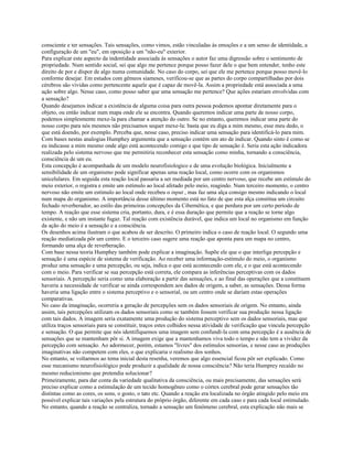 consciente e ter sensações. Tais sensações, como vimos, estão vinculadas às emoções e a um senso de identidade, a
configuração de um "eu", em oposição a um "não-eu" exterior.
Para explicar este aspecto da indentidade associada às sensações o autor faz uma digressão sobre o sentimento de
propriedade. Num sentido social, sei que algo me pertence porque posso fazer dele o que bem entender, tenho este
direito de por e dispor de algo numa comunidade. No caso do corpo, sei que ele me pertence porque posso movê-lo
conforme desejar. Em estudos com gêmeos siameses, verificou-se que as partes do corpo compartilhadas por dois
cérebros são vividas como pertencente aquele que é capaz de movê-la. Assim a propriedade está associada a uma
ação sobre algo. Nesse caso, como posso saber que uma sensação me pertence? Que ações estariam envolvidas com
a sensação?
Quando desejamos indicar a existência de alguma coisa para outra pessoa podemos apontar diretamente para o
objeto, ou então indicar num mapa onde ele se encontra. Quando queremos indicar uma parte de nosso corpo,
podemos simplesmente mexe-la para chamar a atenção do outro. Se no entanto, queremos indicar uma parte do
nosso corpo para nós mesmos não precisamos sequer mexe-la: basta que eu diga a mim mesmo, esse meu dedo, o
que está doendo, por exemplo. Perceba que, nesse caso, preciso indicar uma sensação para identificá-lo para mim.
Com bases nestas analogias Humphey argumenta que a sensação contém um ato de indicar. Quando sinto é como se
eu indicasse a mim mesmo onde algo está acontecendo comigo e que tipo de sensação é. Seria esta ação indicadora
realizada pelo sistema nervoso que me permitiria reconhecer esta sensação como minha, tornando a consciência,
consciência de um eu.
Esta concepção é acompanhada de um modelo neurofisiologico e de uma evolução biológica. Inicialmente a
sensibilidade de um organismo pode significar apenas uma reação local, como ocorre com os organismos
unicelulares. Em seguida esta reação local passaria a ser mediada por um centro nervoso, que recebe um estímulo do
meio exterior, o registra e emite um estímulo ao local afetado pelo meio, reagindo. Num terceiro momento, o centro
nervoso não emite um estímulo ao local onde recebeu o input , mas faz uma alça consigo mesmo indicando o local
num mapa do organismo. A importância desse último momento está no fato de que esta alça constitua um circuito
fechado reverberador, ao estilo das primeiras concepções da Cibernética, e que perdura por um certo período de
tempo. A reação que esse sistema cria, portanto, dura, e é essa duração que permite que a reação se torne algo
existente, e não um instante fugaz. Tal reação com existência durável, que indica um local no organismo em função
da ação do meio é a sensação e a consciência.
Os desenhos acima ilustram o que acabou de ser descrito. O primeiro indica o caso de reação local. O segundo uma
reação mediatizada pôr um centro. E o terceiro caso sugere uma reação que aponta para um mapa no centro,
formando uma alça de reverberação.
Com base nessa teoria Humphey também pode explicar a imaginação. Supõe ele que o que interliga percepção e
sensação é uma espécie de sistema de verificação. Ao receber uma informação-estímulo do meio, o organismo
produz uma sensação e uma percepção, ou seja, indica o que está acontecendo com ele, e o que está acontecendo
com o meio. Para verificar se sua percepção está correta, ele compara as inferências perceptivas com os dados
sensoriais. A percepção seria como uma elaboração a partir das sensações, e ao final das operações que a constituem
haveria a necessidade de verificar se ainda correspondem aos dados de origem, a saber, as sensações. Dessa forma
haveria uma ligação entre o sistema perceptivo e o sensorial, ou um centro onde se dariam estas operações
comparativas.
No caso da imaginação, ocorreria a geração de percepções sem os dados sensoriais de origem. No entanto, ainda
assim, tais percepções utilizam os dados sensoriais como se também fossem verificar sua produção nessa ligação
com tais dados. A imagem seria exatamente uma produção do sistema perceptivo sem os dados sensoriais, mas que
utiliza traços sensoriais para se constituir, traços estes colhidos nessa atividade de verificação que vincula percepção
e sensação. O que permite que nós identifiquemos uma imagem sem confundí-la com uma percepção é a ausência de
sensações que se mantenham pôr si. A imagem exige que a mantenhamos viva todo o tempo e não tem a vividez da
percepção com sensação. Ao adormecer, porém, estamos "livres" dos estímulos sensorias, e nesse caso as produções
imaginativas não competem com eles, o que explicaria o realismo dos sonhos.
No entanto, se voltarmos ao tema inicial desta resenha, veremos que algo essencial ficou pôr ser explicado. Como
esse mecanismo neurofisiológico pode produzir a qualidade de nossa consciência? Νão teria Humprey recaído no
mesmo reducionismo que pretendia solucionar?
Primeiramente, para dar conta da variedade qualitativa da consciência, ou mais precisamente, das sensações será
preciso explicar como a estimulação de um tecido homogêneo como o córtex cerebral pode gerar sensações tão
distintas como as cores, os sons, o gosto, o tato etc. Quando a reação era localizada no órgão atingido pelo meio era
possível explicar tais variações pela estrutura do próprio órgão, diferente em cada caso e para cada local estimulado.
No entanto, quando a reação se centraliza, tornado a sensação um fenômeno cerebral, esta explicação não mais se
 