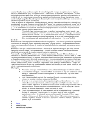 sustenta. Humphey alega que há uma espécie de inércia biológica. Na evolução das espécies diversos órgãos e
funções se mantém mesmo que já não sejam essenciais a sobrevivência do organismo, como chegaram a ser num
determinado momento. Dessa forma, as diversas áreas do córtex correspondentes às antigas estruturas do olho, do
ouvido, da pele etc., mantiveram as mesmas formas qualitativas originais, com as devidas alterações que longos
anos de evolução não podem deixar de imprimir. Tais alterações mantiveram porém as diferenças essenciais entre os
sentidos e as qualidades básicas das sensações.
Quanto ao problema do reducionismo, Humphey argumenta que entre o seu modelo explicativo e a consciência há
uma identidade necessária. Diz ele que a consciência não é "apenas" esse mecanismo simplesmente porque "não há
nada no mundo que não pudesse, se assim o desejássemos, ser novamente descrito de um ponto de vista diverso"
(p.237). O que importa é que a identidade entre o modelo e a própria vivência da consciência pode ser entendida
como necessária, conforme o próprio autor a define:
"O resultado é que imaginar uma criatura, em qualquer lugar e qualquer tempo, fazendo o que
fazemos quando abrigamos sentimentos de dor reverberantes - isto é, imaginar que essa criatura é
autora da atividade sensorial e vive no presente ampliado da sensação - é imaginar (se tivermos
êxito) que essa criatura é consciente de uma sensação de dor. O lado corporal da equação não
deixa sem designação nada que é designado pelo lado consciente e vice-versa." (p.244)
Conclusão
No meu modo de ver Humprey foi muito bem sucedido no seu propósito. Ele se utilizou igualmente de argumentos
experimentais da psicologia, eventos neurológicos importantes, evolução biológica e diversas analogias do senso
comum para compreender o fenômeno da consciência. Sua solução final sobre a identidade necessária me pareceu
brilhante.
No entanto, é claro que a sensação de reducionismo é inevitável. Os argumentos biológicos, pôr vezes, parecem
fracos, principalmente o apelo à inércia para explicar a variedade modal das sensações. De qualquer forma seu
trabalho trás uma nova visão da consciência e pode inspirar novas pesquisas.
Nota-se ainda o que Pedro (1996) acentuou como operação de purificação. Humprey delineia o fenômeno da
consciência aos seres vivos até uma certa escala. Exclui as máquinas, embora a lógica o levasse a admiti-lo. E o faz
com um argumento surpreendente. As máquinas não possuem a história biológica que nós possuímos, de forma que
se elas puderem ser conscientes não o serão jamais como nós o somos, com a qualidade da nossa consciência, que,
como vimos, se constitui pela inércia biológica. A possível impressão de que podem desempenhar o que as mentes
humanas também fazem se deveria ao fato de os computadores serem criados por mentes humanas, e não pôr uma
capacidade intrínseca sua. È uma frase estranha para um momento onde a simulação não é "apenas" simulação, mas
própria a essência da mente e do conhecimento.
Observações
• Para o autor parece que a história biológica nunca poderá ser imitada por um autômato artificia.
• O que seria nessa concepção o pensamento? Parte da consciência ou algo fora dela? Assim como a
percepção, o pensamento não seria essencial para um ser consciente (sinto, logo existo, e não
penso, logo existo).
• Nesta visão a consciência não seria algo intencional. Somente a percepção aponta objetos
externos; as sensações constituem um eu, uma identidade.
• Só haveria eu em seres conscientes, formado pelas sensações que fazem fronteira com o meio
externo. Esse eu seria algo integrado, um todo configurado, ou múltiplas sensações poderiam
formar diferentes experiências de identidade? Esse eu, enfim, não teria qualquer comando sobre as
operações mentais, seria um efeito dessa reverberação neuronal e não um sujeito. Ou a ação de
indicar o faz já sujeito das sensações, embora não sujeito da mente?
• O autor pressupõe a existência de mapas sensoriais, onde se daria a indicação que é a sensação.
Será que ele imagina um "centro perceptivo" e um "centro sensorial" como localizações
anatômicas no cérebro? No entanto, de acordo com Edelman (cf. Rosenfield, 1988) os mapas
cerebrais existem, mas não são permantentes. E além disso, a visão conexionista sugere que os
fenômenos cognitivos emergem de uma massa de neurônios conectados em rede, o que dificulta
qualquer noção localizacionista.
•
• Início
• Daniel Dennett
• La conciencia explicada,
 