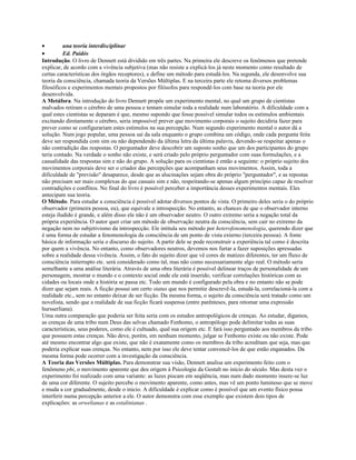 • una teoría interdisciplinar
• Ed. Paidós
Introdução. O livro de Dennett está dividido em três partes. Na primeira ele descreve os fenômenos que pretende
explicar, de acordo com a vivência subjetiva (mas não resiste a explicá-los já neste momento como resultado de
certas características dos órgãos receptores), e define um método para estudá-los. Na segunda, ele desenvolve sua
teoria da consciência, chamada teoria da Versões Múltiplas. E na terceira parte ele retoma diversos problemas
filosóficos e experimentos mentais propostos por filósofos para respondê-los com base na teoria por ele
desenvolvida.
A Metáfora. Na introdução do livro Dennett propõe um experimento mental, no qual um grupo de cientistas
malvados retiram o cérebro de uma pessoa e tentam simular toda a realidade num laboratório. A dificuldade com a
qual estes cientistas se deparam é que, mesmo supondo que fosse possível simular todos os estímulos ambientais
excitando diretamente o cérebro, seria impossível prever que movimento corporais o sujeito decidiria fazer para
prever como se configurariam estes estímulos na sua percepção. Num segundo experimento mental o autor dá a
solução. Num jogo popular, uma pessoa sai da sala enquanto o grupo combina um código, onde cada pergunta feita
deve ser respondida com sim ou não dependendo da última letra da última palavra, devendo-se respeitar apenas o
não contradição das respostas. O perguntador deve descobrir um suposto sonho que um dos participantes do grupo
teria contado. Na verdade o sonho não existe, e será criado pelo próprio perguntador com suas formulações, e a
casualidade das respostas sim e não do grupo. A solução para os cientistas é então a seguinte: o próprio sujeito dos
movimentos corporais deve ser o criador das percepções que acompanham seus movimentos. Assim, toda a
dificuldade de "previsão" desaparece, desde que as alucinações sejam obra do próprio "perguntador", e as repostas
não precisam ser mais complexas do que casuais sim e não, respeitando-se apenas algum princípio capaz de resolver
contradições e conflitos. No final do livro é possível perceber a importância desses experimentos mentais. Eles
antecipam sua teoria.
O Método. Para estudar a consciência é possível adotar diversos pontos de vista. O primeiro deles seria o do próprio
observador (primeira pessoa, eu), que equivale a introspecção. No entanto, as chances de que o observador interno
esteja iludido é grande, e além disso ele não é um observador neutro. O outro extremo seria a negação total da
própria experiência. O autor quer criar um método de observação neutra da consciência, sem cair no extremo da
negação nem no subjetivismo da introspecção. Ele intitula seu método por heterofenomenologia, querendo dizer que
é uma forma de estudar a fenomenologia da consciência de um ponto de vista externo (terceira pessoa). A fonte
básica de informação seria o discurso do sujeito. A partir dele se pode reconstruir a experiência tal como é descrita
por quem a vivência. No entanto, como observadores neutros, devemos nos furtar a fazer suposições apressadas
sobre a realidade dessa vivência. Assim, o fato do sujeito dizer que vê cores de matizes diferentes, ter um fluxo de
consciência initerrupto etc. será considerado como tal, mas não como necessariamente algo real. O método seria
semelhante a uma análise literária. Através de uma obra literária é possível delinear traços de personalidade de um
personagem, mostrar o mundo e o contexto social onde ele está inserido, verificar correlações históricas com as
cidades ou locais onde a história se passa etc. Todo um mundo é configurado pela obra e no entanto não se pode
dizer que sejam reais. A ficção possui um certo status que nos permitie descrevê-la, estudá-la, correlacioná-la com a
realidade etc., sem no entanto deixar de ser ficção. Da mesma forma, o sujeito da consciência será tratado como um
novelista, sendo que a realidade de sua ficção ficará suspensa (entre parênteses, para retomar uma expressão
hursserliana).
Uma outra comparação que poderia ser feita seria com os estudos antropológicos de crenças. Ao estudar, digamos,
as crenças de uma tribo num Deus das selvas chamado Fenhomo, o antropólogo pode delimitar todas as suas
características, seus poderes, como ele é cultuado, qual sua origem etc. E fará isso perguntado aos membros da tribo
que possuem estas crenças. Não deve, porém, em nenhum momento, julgar se Fenhomo existe ou não existe. Pode
até mesmo encontrar algo que existe, que não é exatamente como os membros da tribo acreditam que seja, mas que
poderia explicar suas crenças. No entanto, nem por isso ele deve tentar convencê-los de que estão enganados. Da
mesma forma pode ocorrer com a investigação da consciência.
A Teoria das Versões Múltiplas. Para demonstrar sua visão, Dennett analisa um experimento feito com o
fenômeno phi, o movimento aparente que deu origem à Psicologia da Gestalt no início do século. Mas desta vez o
experimento foi realizado com uma variante: as luzes piscam em seqüência, mas num dado momento insere-se luz
de uma cor diferente. O sujeito percebe o movimento aparente, como antes, mas vê um ponto luminoso que se move
e muda a cor gradualmente, desde o inicio. A dificuldade é explicar como é possível que um evento físico possa
interferir numa percepção anterior a ele. O autor demonstra com esse exemplo que existem dois tipos de
explicações: as orwelianas e as estalinianas .
 