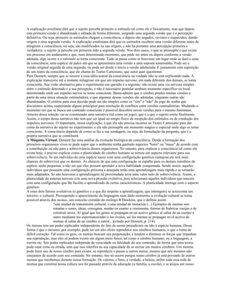 A explicação orweliana dirá que o sujeito percebe primeiro o estímulo tal como ele é fisicamente, mas que depois
esta primeira versão é abandonada e editada de forma diferente, surgindo uma segunda versão que é a percepção
definitiva. Ou seja, primeiro os estímulos chegam a consciência, e depois são negados, revistos e esquecidos, dando
origem a uma segunda versão. A explicação estaliniana dirá que os estímulos recebem uma versão diferente antes de
atingirem a consciência, ou seja, são modificados na sua origem, e não há portanto uma percepção primeira e
verdadeira: o sujeito já percebe em primeira mão a segunda versão. Nos dois casos, o que se pressupõe é que exista
um processo em andamento e que, num determinado momento, que pode ser antes ou depois conforme a versão
adotada, algo ocorre e o estímulo se torna consciente. Tudo se passa como se houvesse um lugar onde se dará a cena
da consciência, uma espécie de palco em que se apresentará uma versão a uma suposta testemunha. Pode ser a
versão original seguida de uma segunda, ou pode ser desde o início a versão adulterada. É justamente esta suposição
de um teatro da consciência, que ele chama de Teatro Cartesiano, que autor quer questionar.
Para Dennett, sempre que se recorre a essa idéia teatral da consciência na verdade não se está explicando nada. A
explicação transcorre até o instante milagroso em que um impulso nervoso, em nada diferente dos demais, se torna
consciente. Sua visão alternativa para o experimento em questão é a seguinte: não existe uma via nervosa simples
entre o estímulo detectado e a sua percepção, e não é necessário postular nenhum momento específico ou local
determinado onde um impulso nervos se torne consciente. Basta admitir que o cérebro produz muitas versões a
partir de uma única situação estimuladora, e que algumas dessas versões são adotadas, enquanto outras são
abandonadas. O critério para essa decisão pode ser tão simples como os "sim" e "não" do jogo do sonho que
discutimos acima, respeitando alguns princípios para resolução de conflitos entre versões contraditórias. Mudando o
momento em que se busca um conteúdo consciente é possível descobrir novas versões para o mesmo fenômeno.
Através dessa seleção vai-se construindo uma narrativa (tal como no jogo), que é a que o sujeito emite finalmente.
Assim, o tempo dessa narrativa não tem que ser igual ao tempo físico de recepção dos estímulos ou de condução dos
impulsos nervosos. O importante, nessa explicação, é que ela não precisa recorrer ao Teatro Cartesiano para dar
conta da narrativa do sujeito no experimento, e ela não pressupõe um momento mágico e especial onde algo se torna
consciente. A consciência depende de como se faz a sua sondagem, ou seja, da formulação da pergunta, que é a
própria narrativa que se constituirá.
A Máquina Virtual. Dennett faz uma análise da evolução biológica da cosnciência. Desde a formação dos
primeiros organismos vivos se pode supor que o ambiente tenha ganhado aspectos "bons" ou "maus" de acordo com
a contribuição ou não para a sobrevivência desses organismos. No entanto, para explicar a consciência tal como ela
existe hoje, é preciso explicar como a plasticidade do cérebro humano se tornou um aspecto relevante para sua
sobrevivência. Se um indivíduo de uma espécie nasce com uma configuração genética vantajosa ele terá mais
chances de sobreviver que os demais. As chances de que esta configuração se espalhe para os demais membros da
espécie serão pequenas, a não ser que eles possam aprender a nova habilidade conquistada. Sendo assim, aqueles
indivíduos que possuem uma configuração próxima a desejada terão uma aprendizagem mais rápida e se tornarão
mais adaptados. Se não houvesse a aprendizagem tal proximidade teria uma valor nulo de sobrevivência. Assim, a
plasticidade do sistema nervoso cria uma nova pressão evolutiva, pois selecionará aqueles indivíduos que nascem
com uma configuração que lhe facilite o aprendizado de certas características. A plasticidade interage com o aspecto
genético.
A estes dois fatores evolutivos (o genético e o que diz respeito a aprendizagem, que interagem) se acrescenta um
terceiro: o cultural. Pressupondo o aparecimento da linguagem num dado momento, a evolução cultural se torna
possível através dos memas, um conceito extraído do zoólogo R.Dawkins, que o definiu assim:
"una unidad de transmisión cultural, o una unidad de imitación (...) Ejemplos de memas son:
tonadas o sones, ideas, consignas, modas en cuanto a vestimenta, formas de frabricar vasijas o de
construir arcos. Al igual que los genes se propagan en un acervo génico al saltar de un cuerpo a
outro mediante los espermatozoides o los óvulos, así los memas se propagan en el acervo de
memas al saltar de un cerebro a outro(...)(citado por Dennett, p. 214).
Os memas tem um poder replicador independente do fato de serem prejudiciais ou não à espécie humana. Dessa
forma é que o racismo, por exemplo, pode ter um alto efeito reprodutor nos cérebros humanos, o que o torna de
difícil extinção. Tal como os gens, os memas buscam sua perpetuação, e tendem a diminuir as forças que impedem
sua reprodução, mas eles só podem existir em algum meio físico, tal como o cérebro humano, ou a linguagem, a
escrita etc. Seu poder replicador independe da veracidade ou falsidade do seu conteúdo, de forma que uma teoria
pode estar certa ou errada, sem que isso interfira na sua capacidade de se recriar em muitos cérebros. Um mesma
pode fazer uso de nosso cérebro para existir, se reproduzir e passar a outros meios, mesmo que nós mesmos não
estejamos de acordo com seu conteúdo. No entanto, isto só ocorre porque nosso cérebro já está povoado de outros
memas que recebemos durante nossa formação. Os valores, o bem, a verdade, a beleza, enfim toda essa rede de
memas que constitui nossa cultura nos foi passado através da educação (a família, a escola), e se alojou em nosso
 