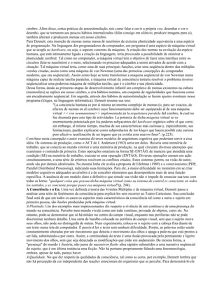 cérebro. Além disso, certas práticas de autoestimulação, tais como falar e ouvir a própria voz, desenhar e ver o
desenho, que se tornaram aos poucos hábitos internalizados (falar consigo em silêncio, produzir imagens para si),
também alteram e produzem memas em nosso cérebro.
Para Dennett, esta inserção de memas numa massa de neurônios de extrema plasticidade equivaleria a uma espécie
de programação. Na linguagem dos programadores de computador, um programa é uma espécie de máquina virtual
que se acopla ao hardware, ou seja, o aspecto concreto da máquina. A criação dos memas na evolução da espécie
humana, que está intimamente ligada a criação da linguagem, teria provocado a possibilidade de otimizar a
plasticidade cerebral. Tal como no computador, a máquina virtual tem o objetivo de fazer uma interface entre os
circuitos (leia-se neurônios) e o meio, selecionando os processo adequados a serem ativados de acordo com a
situação. Tal máquina virtual teria, como uma de suas principais funções, criar uma seqüência dentro das múltiplas
versões criadas, assim como uma máquina de von Newman (uma das primeiras concepções do computador
moderno, que era seqüencial). Assim como hoje se tenta transformar a máquina seqüencial de von Newman numa
máquina capaz de realizar tarefas paralelas, a máquina virtual da consciência tentaria resolver o problema inverso:
seqüencializar uma poderosa máquina de múltiplas tarefas, que é o cérebro e sua plasticidade.
Dessa forma, desde as primeiras etapas do desenvolvimento infantil um complexo de memas existentes na cultura
(memosfera) se replica em nosso cérebro, e cria hábitos mentais, um conjunto de regularidades que funciona como
um encadeamento seqüencial. Em seguida, através dos hábitos de autoestimulação se fazem ajustes eventuais nesse
programa (kluges, na linguagem informática). Dennett resume sua tese:
"La conciencia humana es por sí misma un enorme complejo de memas (o, para ser exactos, de
efectos de memas en el cerebro) cuyo funcionamiento debe ser equiparado al de una máquina
virtual << von neumanniana>> implementada en la arquitetura paralela del cerebro, la cual no
fue disenada para este tipo de actividades. La potencia de dicha máquina virtual se ve
enormemente potenciada por los poderes subyacentes del hardware orgánico sobre el que corre;
sin embargo, al mismo tiempo, muchas de sus características más curiosas y, especialmente, sus
limitaciones, pueden explicarse como subporductos de los kluges que hacen posible esta curiosa
pero efectiva reutilización de un órgano que ya existía com nuevos fines". (p.223).
Com base nesta concepção o autor examina diversos modelos de arquitetura cognitiva que poderiam servir a essa
idéia. Os sistemas de produção, como o ACT de J. Anderson (1983) seria um deles. Haveria uma memória de
trabalho, que se conecta ao mundo exterior e uma memória de produção, na qual circulam diversas operações que
examinam o conteúdo da primeira. Estas operações estariam na forma SE-ENTÃO, de maneira que atendida uma
condição (SE) na memória de trabalho, executa-se uma operação (ENTÃO). Diversas operações entram em ação
simultaneamente, e uma série de critérios resolvem os conflitos criados. Estes sistemas porém, na visão do autor,
ainda são por demais idealizados. Na mesma linha ele avalia a proposta de Edelman (1989) e o conexionismo (PDP,
Parallel Distributed Processing), indicando suas limitações. Para ele, a maior dificuldade no momento em se criar
modelos cognitivos adequados ao cérebro é a de conceber elementos que desempenhem mais de uma função
específica. A ausência de um modelo claro e definitivo que simule sua visão não o impede de enunciar sua tese com
todas as letras: "qualquer coisa que possua dicha máquina virtual como su sistema de control es consciente en todos
los sentidos, y es conciente porque posee esa máquina virtual"(p. 294).
A Consciência e o Eu. Uma vez definida a teoria das Versões Múltiplas e da máquina virtual, Dennett passa a
analisar uma série de fenômenos da consciência para explicá-los sem recorrer ao Teatro Cartesiano. Sua conclusão
final será de que em todos os casos os aspectos mais característicos da consciência tal como a narra o sujeito em
primeira pessoa, são ilusões produzidas pela máquina virtual.
A Plenitude. Um dos exemplos mais impressionantes diz respeito a vivência de um contínuo e de uma presença do
mundo na consciência. Percebo meu mundo vivido como um todo contínuo, povoado de objetos, cores etc. No
entanto, pode-se demonstrar que só há nitidez no centro do campo visual, enquanto nas perifierias não se pode
discriminar nenhum detalhe. Uma carta de baralho colocada na periferia do campo visual, sem que o sujeito mova
seus olhos, não pode ser distinguida de outras. Num experimento, coloca-se o sujeito com a cabeça fixa diante de
um texto numa tela de computador. É possível ler o texto sem nenhum dificuldade. Porém, as palavras estão sendo
constantemente alteradas por um mecanismo que detecta o movimento dos olhos e apaga a palavra que está prestes a
ser lida, substituindo-a por outra. Assim, a continuidade do texto é uma ilusão provocada pelo permanente e ligeiro
movimento dos olhos, sem que seja detectada as modificações que estão em andamento. Da mesma forma, a
"presença" do mundo é ilusória; não passa de sucessivos flashs ultra rápidos submetidos a uma narrativa seqüencial
do sujeito, que é em última instância uma ficção. Não há portanto propriamente falando uma fenomenologia,
embora, apesar de tudo, pareça haver.
A Qualidade. No que diz respeito às qualidades da consciência, tal como as cores, por exemplo, Dennett lembra que
não há percepção da cor independente das reações emocionais do organismo que as percebe. Para demonstrá-lo ele
 