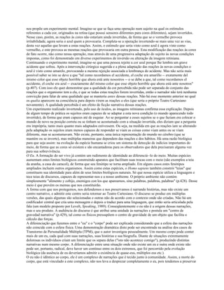 nos propõe um experimento mental. Imagine-se que se faça uma operação num sujeito na qual os estímulos
referentes a cada cor, originados na retina (que possui sensores diferentes para cores diferentes), sejam invertidos.
Nesse caso, porém, as reações às cores não estariam ainda invertidas, de forma que se o vermelho provoca
irritabilidade, agora seria o azul quem a provocaria. Completa-se a operação invertendo-se mais uma vez as vias,
desta vez aquelas que levam a estas reações. Assim, o estímulo que seria visto como azul é agora visto como
vermelho, e este provoca as mesmas reações que provocaria em outra pessoa. Esta modificação das reações às cores
de fato ocorre, não como nessa operação, mas através de uma progressiva adaptação do sujeito às novas condições
impostas, como foi demonstrado em diverso experimentos de inversão ou alteração da imagem retiniana.
Continuando o experimento mental, imagine-se que uma pessoa rejeite a cor azul porque lhe lembra um grave
acidente que sofreu. Após a intervenção cirúrgica sugerida e a plena adaptação das reações às novas condições o
azul é visto como amarelo, provocando a mesma rejeição associada a lembrança do acidente. Mas não seria mais
possível saber se isto se deve a que "tal como recordamos el accidente, el coche era amarillo -- exatamente del
mismo color que esse objeto horrible que ahora está ante nosostros -- o se debe a que, tal como recordamos el
accidente, el coche era azul -- exactamente del mismo color que esse objeto horrible que ahora está ante nosotros"
(p.407). Com isso ele quer demonstrar que a qualidade da cor percebida não pode ser separada do conjunto das
reações que o organismo tem a ela, e que se todas estas reações forem invertidas, então o narrador não terá nenhuma
convicção para falar de uma qualidade que se manteria antes dessas reações. Não há esse momento anterior no qual
os qualia aparecem na consciência para depois virem as reações a eles (que seria o próprio Teatro Cartesiano
novamente). A qualidade percebida é um efeito de ficção narrativa dessas reações.
Um experimento realizado invertendo, pelo uso de óculos, as imagens retinianas confirma essa explicação. Depois
de algum tempo de prática os sujeitos eram capazes de se adaptar a esta nova condição (o mundo aparecendo todo
invertido), de forma que eram capazes até de esquiar. Ao se perguntar a esses sujeitos se o que faziam era colocar o
mundo de novo na posição correta ou se tinham se acostumado com a situação invertida, eles diziam que a pergunta
era imprópria, tanto mais quanto mais adaptados estivessem. Ou seja, na medida em que as reações iam se alterando
pela adaptação os sujeitos eram menos capazes de responder se viam as coisas como viam antes ou se viam
diferente, mas se acostumavam. Não existe, portanto, uma única representação do mundo no cérebro (que se
mantém ou se inverte), mas múltiplas maneiras que dependem das reações e dos hábitos. Há uma razão biológica
para que seja assim: na evolução da espécie humana se criou um sistema de detecção de indícios importantes do
meio, de forma que as cores só existem e são encantadoras para os observadores que dela precisaram alguma vez
para sua sobrevivência.
O Eu. A formação do ser vivo já contém um rudimento de identidade ao diferenciá--lo do meio. Muitas espécies
aumentam estes limites biológicos construindo aparatos que facilitam suas trocas com o meio (são exemplos a teia
da aranha, a casa do caracol), de forma que seu fenótipo se torna ampliado. Em alguns casos estes fenótipos
ampliados incluem outros organismos. Assim como estas espécies, o Homo sapiens também constrói "teias" que
constituem sua identidade para além de seus limites biológicos naturais. Só que nossa espécie utiliza a linguagem e
tece teias de discursos, capazes de representar-nos e a nosso ambiente. O próprio ambiente não contém
simplesmente "alimento y cobijo, enemigos con los que aparearnos, sino palabras, palabras, palabras" (p.428). Desse
meio é que provém os memas que nos constituirão.
A forma com que nos protegemos, nos defendemos e nos preservamos é narrando histórias, mas não existe um
centro narrativo, e admitir este centro seria retornar ao Teatro Cartesiano. O discurso se produz em múltiplas
versões, das quais algumas são selecionadas e outras não de acordo com o contexto onde são criadas. Não há um
codificador central que cria uma mensagem e depois a traduz para uma linguagem, que então seria articulada pela
fala (um modelo proposto por Levelt, Speaking, 1989). Conseqüentemente o eu não é a origem dessas narrações,
mas o seu produto. A audiência do discurso é que atribui uma unidade às narrações e postula um "centro de
gravedad narrativa" (p.429), tal como os físicos pressupõem o centro de gravidade de um objeto que facilita o
cálculo das forças.
A diferenciação que fazemos entre o "eu" e o "corpo" pode ser explicada considerando que a esfera das narrações
não coincide com a esfera física. Uma demonstração dramática disto pode ser encontrada na análise dos casos de
Transtorno de Personalidade Múltipla (TPM), que o autor investigou pessoalmente. Um mesmo corpo pode conter
mais de um eu, cada qual com suas narrações, suas histórias e sua biografia. Diante de situações extremamente
dolorosas os indivíduos criam um limite que os separa delas ("isto não acontece comigo"), produzindo distintas
narrativas num mesmo corpo. A diferenciação entre uma situação onde não existe um eu e outra onde existe não
pode ser, portanto, radical, deve haver um contínuo entre os dois extremos, que foi percorrido pela evolução
biológica (da ausência de eu deveríamos admitir a existência de quase-eus, múltiplos eus etc.).
O eu não é idêntico ao corpo, ele é um complexo de narrações que é tecido junto à comunidade. Assim, a morte do
corpo, que está vinculado a este complexo, não nos leva a desprezar completamente o eu, pois tendemos a preservar
 