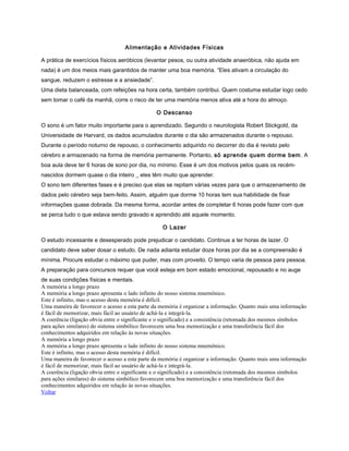 Alimentação e Atividades Físicas
A prática de exercícios físicos aeróbicos (levantar pesos, ou outra atividade anaeróbica, não ajuda em
nada) é um dos meios mais garantidos de manter uma boa memória. “Eles ativam a circulação do
sangue, reduzem o estresse e a ansiedade”.
Uma dieta balanceada, com refeições na hora certa, também contribui. Quem costuma estudar logo cedo
sem tomar o café da manhã, corre o risco de ter uma memória menos ativa até a hora do almoço.
O Descanso
O sono é um fator muito importante para o aprendizado. Segundo o neurologista Robert Stickgold, da
Universidade de Harvard, os dados acumulados durante o dia são armazenados durante o repouso.
Durante o período noturno de repouso, o conhecimento adquirido no decorrer do dia é revisto pelo
cérebro e armazenado na forma de memória permanente. Portanto, só aprende quem dorme bem. A
boa aula deve ter 6 horas de sono por dia, no mínimo. Esse é um dos motivos pelos quais os recém-
nascidos dormem quase o dia inteiro _ eles têm muito que aprender.
O sono tem diferentes fases e é preciso que elas se repitam várias vezes para que o armazenamento de
dados pelo cérebro seja bem-feito. Assim, alguém que dorme 10 horas tem sua habilidade de fixar
informações quase dobrada. Da mesma forma, acordar antes de completar 6 horas pode fazer com que
se perca tudo o que estava sendo gravado e aprendido até aquele momento.
O Lazer
O estudo incessante e desesperado pode prejudicar o candidato. Continue a ter horas de lazer. O
candidato deve saber dosar o estudo. De nada adianta estudar doze horas por dia se a compreensão é
mínima. Procure estudar o máximo que puder, mas com proveito. O tempo varia de pessoa para pessoa.
A preparação para concursos requer que você esteja em bom estado emocional, repousado e no auge
de suas condições físicas e mentais.
A memória a longo prazo
A memória a longo prazo apresenta o lado infinito do nosso sistema mnemônico.
Este é infinito, mas o acesso desta memória é difícil.
Uma maneira de favorecer o acesso a esta parte da memória é organizar a informação. Quanto mais uma informação
é fácil de memorizar, mais fácil ao usuário de achá-la e integrá-la.
A coerência (ligação obvia entre o significante e o significado) e a consistência (retomada dos mesmos símbolos
para ações similares) do sistema simbólico favorecem uma boa memorização e uma transferência fácil dos
conhecimentos adquiridos em relação às novas situações.
A memória a longo prazo
A memória a longo prazo apresenta o lado infinito do nosso sistema mnemônico.
Este é infinito, mas o acesso desta memória é difícil.
Uma maneira de favorecer o acesso a esta parte da memória é organizar a informação. Quanto mais uma informação
é fácil de memorizar, mais fácil ao usuário de achá-la e integrá-la.
A coerência (ligação obvia entre o significante e o significado) e a consistência (retomada dos mesmos símbolos
para ações similares) do sistema simbólico favorecem uma boa memorização e uma transferência fácil dos
conhecimentos adquiridos em relação às novas situações.
Voltar
 