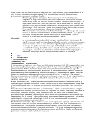 nossas crenças como uma parte importante do nosso meio. Mas a teoria de Dennett, como ele mesmo admite, é, de
certa forma, um ataque a crenças muita arraigadas. Ele se justifica dizendo que muitas dessas crenças que
protegemos são extremamente prejudiciais. Conclui:
"Pensamos, por ejemplo, que es preciso dedicar recursos para conservar las imaginarias
perspectivas de una posible vida mental renovada de las personas en estado de coma profundo,
mentras no hay recusos para mejorar la situación desesperada, y muy real, de los más pobres? Los
mitos sobre la santidad de la vidai o de la consicencia, son un arma de doble filo. Puede que sean
útiles para levantar barreras (contra la eutanasia, contra la pena de muerte, contra el aborto, contra
el comer carne) a fin de impresionar a los que tienen imaginación, pero al precio de provocar una
hipocresía ofensiva o un autoengano redículo entre los más ilustrados" (...).
"Mi explicación de la consciencia dista mucho de ser copleta (...) La verdade es que todo lo que yo
he hecho no es más que sustituir una familia de metáforas e imágenes por outra (...) Así que no es
más que uns guerra de metáforas, me dirán ustedes, pero las metáforas no son <<solo>>
metáforas; las metáforas son herramientas de pensamiento". (465-6).
Observações
• Só me surpreende a forma condescendente com que o materialista Dennett trata o conceito tão
vago de mema: uma unidade com capacidade de replicação, mas que se constitui de representações
encarnadas num meio físico. O que as dotam dessa capacidade reprodutora, esta força, como se
fossem algo vivo que busca a sobrevivência, e que não tem relação com seu conteúdo?
• Ao contrário de Humphey, Dennett não admite a realidade das sensações, nem muito menos sua
relevância para a consciência. São exatamente os fenômenos do pensamento, da percepção e
também das sensações que precisam ser explicados como conteúdos da consciência.
•
• Início
• Israel Rosenfield
A Invenção da Memória
Nova Fronteira, 1988.
Traços mnemônicos e localizacionismo
O autor passa em revista diversos casos clínicos neurológicos descritos desde o século XIX por pesquisadores como
Broca, Giraudeu e Déjerine, nos quais a suposição da existência de traços mnemônicos fidedignos restringiram a
plena compreensão dos fatos observados. Muitos destes fatos sugeriam a existência desses traços, e que eles
tivessem uma localização específica no cérebro. A outra visão do funcionamento cerebral contestava estes traços e
as funções psíquicas como tendo localização cerebral (escola holística), e ficou enfraquecida por estes fatos. Com
bases nesses casos foram criados modelos do cérebro, como os de Wernicke e Lichthein, em 1874, nos quais
haveriam diversos centros, com localizações cerebrais, responsáveis pelo aspecto motor da fala, o aspecto auditivo,
as ligações entre os centros et. Com esses modelo, a lesão em cada um dos centros explicaria os sintomas
observados clinicamente.
O autor, revisando tais casos e modelos demonstra como inúmeros detalhes relatados ficaram sem explicação, os
quais poderiam ser analisados se os modelos levassem em conta o contexto das operações mentais em questão. Para
o autor essa dificuldade se deve ao fato de que tais modelos não questionam a existência dos traços mnemônicos
fixos.
O eixo das críticas de Rosenfield está no tema do reconhecimento. A hipótese dos traços mnemônicos fidedignos
explica tal fenômeno afirmando que só reconhecemos algo comparando com um traço anteriormente armazenado do
mesmo objeto. No entanto, argumenta o autor, em momento algum um "objeto" (coisa ou pessoa) é dado à
percepção da mesma maneira que o foi num instante anterior. Como então seriamos capazes de reconhecê-lo com
bases num traço fixo da memória ? Inúmeros fatos atestam que nossa capacidade de reconhecimento é independente
da identidade dos estímulos ou de sua localização cerebral, de forma que essa capacidade pressupõe uma
categorização e generalização de casos particulares.
Em décadas mais recentes (60 e 70), ao contrário do que se poderia esperar, estas suposições localizacionistas ainda
estão presentes. Embora não se defenda exatamente a localização anatômica, ainda assim se concebem módulos
funcionais separados e com princípios distintos para diferentes operações mentais, com etapas que se sucedem.
Exemplo disso é o modelo de Marschall e Newcombe concebido em 1973, no qual os módulos de registro visual,
processamento semântico, processamento fonológico e processamento articulatório se vinculam num fluxograma
para explicar a leitura em voz alta realizada por uma pessoa.
 