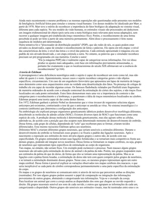Ainda mais recentemente o mesmo problema e as mesmas suposições não questionadas estão presentes nos modelos
de Inteligência Artificial feitos para simular o sistema visual humano. Um desses modelos foi idealizado por Marr, a
partir de 1970. Marr teve o mérito de reconhecer a importância do fator biológico da adapatação no sistema visual,
diferente para cada espécie. No seu modelo da visão humana, os estímulos visuais são processados até deduzirem
um imagem tridimensional do objeto (pois seria esta a meta biológica mais relevante para nossa adaptação), sem
recorrer a qualquer imagem pré-estabelecida (traço mnemônico fixo). Porém, o reconhecimento de uma forma
percebida só pode ser feito a partir de uma memória permantente. Além disso o processamento é feito numa
sequência de módulos pré-determinados.
Outra tentativa foi o "processador de distribuição paralela" (PDP), que são redes de nós, os quais podem estar
ativados ou desativados, capaz de simular o reconhecimento de letras e palavras. Ele opera em três etapas: o nível
das características da letra; o nível das letras e o nível das palavras. Cada estímulo apresentado à máquina cria um
padrão de nós ativado/desativado, e um etapa estimula a outra. No entanto, as palavras que o simulador reconhece
precisam ser pré-programadas em sua memória. Conclui o autor:
"Ela [a máquina PDP] não é realmente capaz de categorizar novas informações. Em vez disso
produz os ajustes mais adequados, com base em informações previamente armazenadas, e,
portanto faz exatamente o que os localizacionistas do século XIX afirmavam ser a essência do
reconhecimento" (p.164).
A teoria de Edelman
A prosopagnosia é uma deficiência neurológica onde o sujeito é capaz de reconhecer um rosto como tal, mas não
saber de quem é o rosto. Aparentemente, nesses casos o sujeito reconhece categorias gerais e não objetos
específicos, circunstanciais. Um caso de um engenheiro ferroviário que apresentou um lapso de memória de longos
anos demonstra como seus esquecimentos eram na verdade uma desarticulação dos fatos. Na presença de colegas de
trabalho ele era capaz de recordar algumas coisas. Os famosos flashsbacks relatados por Penfield eram fragmentos
de memória ordenados de acordo com a situação contextual da estimulação do córtex dos sujeitos, e não traços fixos
localizados em cada ponto estimulado. Estes fatos demonstram mais uma vez a importancia do contexto e das
categorias para o reconhecimento e a lembrança, e questionam a idéia de traços mnemônicos localizados no cérebro.
Edelman proporá uma teoria capaz de dar conta destes fatores.
Em 1972, Edelman ganhará o prêmio Nobel ao demonstrar que o vírus invasor do organismo seleciona alguns
anticorpos pré-existentes, contrariando a tese de que o anticorpo se amolda ao vírus. No sistema imunológico é o
contexto (ambiente) que determina a configuração dos anticorpos.
Na embriologia ele explicará porque organismos geneticamente idênticos podem desenvolver morfologia diferentes,
descobrindo as moléculas de adesão celular (MAC). Existem diversos tipos de MAC's que funcionam como uma
espécie de cola. A produção dessas molécula é determinada geneticamente, mas elas agiram sobre as células,
aderindo-as, de acordo com a posição que elas ocupem num determinado momento do desenvolvimento do embrião.
Dessa forma, cada grupo de células, dependendo da "cola" que receberam para se formar, criaram tecidos
diferenciados. Esse mesmo raciocínio Edelman aplica aos neurônios.
Diferentes MAC's criariam diferentes grupos neuronais, que seriam sensíveis a estímulos diferentes. Durante o
desenvolvimento do embrião se formariam esses grupos e se fixaria o padrão das ligações neuronais. Após o
nascimento a exposição aos estímulos do meio ativaria alguns grupos e outros não, de acordo com sua
especificidade. Os grupos estimulados teriam suas ligações fortalecidas e se tornariam mais competitivos frente aos
demais grupos, podendo até integrar novos neurônios. Dessa forma se formariam os mapas cerebrais, ou seja, grupos
de neurônios que representam tipos específicos de estimulação ao corpo do organismo.
Tais mapas, no entanto, não seriam fixos. Um exemplo pode esclarecer o processo. Num macaco alguns grupos
neuronais são ativados pela estimulação do dorso do animal e da palma da mão. Porém, tais grupos respondem mais
aos estímulos da palma do que do dorso, de forma que eles se tornam uma representação da palma. Mas se as
ligações com a palma forem lesadas, a estimulação do dorso não terá com quem competir pelos grupos de neurônios,
e se tornará a estimulação dominante desses grupos. Nesse caso, os mesmos grupos representam agora um outro
mapa cerebral. Dessa forma é possível explicar as variações observados nos mapas cerebrais dos macacos, o que
seria inexplicável se cada parte do cérebro correspondesse permanentemente a uma parte específica da estimulação
do corpo.
Os mapas e os grupos de neurônios se comunicam entre si através de nervos que percorrem ambas as direções
(reentradas). Por isso alguns grupos podem assumir o papel de comparação ou integração das informações
provenientes de outros grupos, abstraindo e categorizando tais informações. Veja-se o exemplo da coruja.
Para localizar um animal que corre a coruja analisa as disparidades dos sons que chegam ao ouvido esquerdo e
direito. Há grupos neuronais sensível aos sons de cada ouvido, e outros que agrupam as informações de cada um,
categorizando a disparidade. Outros grupos são sensíveis aos estímulos visuais, mas há reentradas entre estes e os
 
