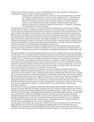 forma de técnica. Diferentes instâncias, eventos, de modalidades diversas estão conectados contribuem para a
configuração dessa rede, são, desde a criação de algo, formas de uso:
"Não há, portanto, a técnica de um lado e o uso de outro, mas um único hipertexto, uma imensa
rede flutuante e complicada de usos, e a técnica consiste exatamente nisto (...) Abertamente ou
não, a questão do bom ou mau uso se coloca de maneira singular a cada instante do processo
técnico. Não em algum a posteriori do uso, mas desde o começo sem origem da cadeia dos
artifícios, começo impossível de ser achado, semelhante à hipotética primeira palavra do
hipertexto cultural, que já é sempre uma narrativa de uma narrativa, o comentário, o julgamento
ou a interpretação de um texto precedente."
Em uma rede dessa natureza a "técnica", se é que se pode falar dela separadamente, interage com as atividades
humanas de forma intrínseca. Exemplo disso seriam os groupware, nos quais um grupo de indivíduos conectados
em uma rede de microcomputadores fazem discussões e registram seus argumentos sobre determinado tema. Cada
aspecto do debate abre opções com comentários, críticas, idéias etc. formando um hipertexto que corresponde ao
saber do grupo, e que pode ser acessado por todos. Os groupware alteram significativamente o conteúdo e a forma
dos debates humanos. Outro aspecto importante dessa interação diz respeito ao conhecimento: as técnicas não são
apenas instrumento do conhecimento (exemplo: microscópio, computador etc.), mas são fonte de metáforas para
modelos de compreensão do mundo. O uso da cera e da escultura estariam na base das noções de conteúdo e forma;
as noções de investimento e recalque em psicanálise estariam relacionadas as atividades comerciais e hidráulicas, e
assim sucessivamente. As técnicas participam da inteligência de forma ativa.
Essa tese da rede sociotécnica como hipertexto será plenamente desenvolvida na segunda parte da obra, onde ele
ilustrará sua existência em diferentes momentos da história. Como vimos, esses momentos são basicamente três, o
oral, o escrito e o informático, mas eles não se excluem, antes se superpõem alterando apenas a ênfase dada a cada
um.
O tempo da oralidade se caracteriza principalmente pela ausência de uma tecnologia capaz de reter as informações
de forma objetiva, ou seja, qualquer forma de permanência passa pela memória humana. Considerando inicialmente
os limites dessa memória pode-se correlacionar seus aspectos básicos com as formas de conhecimento desse pólo da
oralidade. Assim, a memória humana é limitada sob dois aspectos. Primeiro ela só pode reter uma informação a
curto prazo repetindo ou ensaiando essa informação diversas vezes. Segundo, a retenção de informação a longo
prazo implica na transformação do dado e não na sua reprodução original. Por isso, nas sociedades onde esse pólo
predomina só pode haver tradição e conhecimento através da narrativa, que se repete a cada geração, e do rito, que
preserva um saber modificado. O tempo vivido é circular porque se repete, e ao mesmo tempo é uma deriva, pois
não há um referencial fixo a partir do qual se vislumbre o passar do tempo.
Com a ênfase no pólo da escrita toda esta configuração vai se alterar. Enquanto na oralidade os parceiros da
comunicação compartilhavam hipertextos próximos, pois deveriam estar presentes um para o outro nesse ato, na
escrita isto não é mais necessário. Agora o hipertexto do autor pode ser completamente diferente do leitor, de forma
que a comunicação escrita passa a ter uma preocupação de universalidade e objetividade, e não mais de se adaptar a
uma circunstância específica e um ouvinte singular. Por outro lado, o receptor precisa interpretar a mensagem, que
não foi necessariamente emitida para ele, e além disso foi produzida em outro contexto. Há uma boa dose de
objetivação do saber e da memória no texto, a tal ponto que se torna possível separar indivíduo e saber. Por isso a
forma de conhecimento típica desse pólo será a teoria, a interpretação e a busca de uma verdade universal. O tempo
da escrita é um tempo que deixa vestígios, ao contrário da deriva oral, o que lhe permite se instituir como
acumulação e progresso.
O terceiro pólo se centra nas tecnologias de digitalização da informação (pólo informático-mediático). Nesse caso
chegamos ao auge da objetivação da memória, mas apesar disso não se radicaliza o distanciamento entre emissor e
receptor, pois os atores da comunicação digital estão todos conectados em rede, e dividem cada vez mais um mesmo
hipertexto. Consequentemente, a preocupação pela universalidade e objetividade tendem a declinar, e as mensagens
não se produzem mais visando uma durabilidade. Quer dizer, a memória, apesar de objetivada, está também
profundamente dinamizada. O tempo desse pólo é o tempo "real", ou pontual, onde o que conta é a imediatez, a
novidade, a mudança. O que está em jogo é muito mais a eficácia de uma comunicação do que sua veracidade e
universalidade. O conhecimento não prima mais pela teoria e a interpretação, mas sim a criação de modelos de
previsão eficazes na manipulação do real, ou seja, a simulação do real.
Lévy preocupa-se em demonstrar que um pólo não é melhor do que o outro, nem representa um avanço nem uma
perda a passagem de uma ênfase a outra. As mudanças que surgem a partir de novas tecnologias devem ser
entendidas como emergência de novas possibilidades até então ocultas, e enfraquecimento de outras até então
dominantes. Além disso, não há para ele uma relação causal entre tecnologias e conhecimento, mas sim uma relação
 