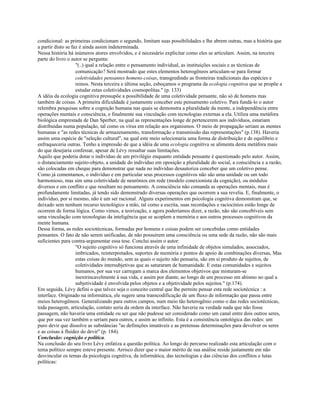 condicional: as primeiras condicionam o segundo, limitam suas possibilidades e lhe abrem outras, mas a história que
a partir disto se faz é ainda assim indeterminada.
Nessa história há inúmeros atores envolvidos, e é necessário explicitar como eles se articulam. Assim, na terceira
parte do livro o autor se pergunta:
"(..) qual a relação entre o pensamento individual, as instituições sociais e as técnicas de
comunicação? Será mostrado que estes elementos heterogêneos articulam-se para formar
coletividades pensantes homens-coisas, transgredindo as fronteiras tradicionais das espécies e
reinos. Nesta terceira e última seção, esboçamos o programa da ecologia cognitiva que se propõe a
estudar estas coletividades cosmopolitas." (p. 133)
A idéia da ecologia cognitiva pressupõe a possibilidade de uma coletividade pensante, não só de homens mas
também de coisas. A primeira dificuldade é justamente conceber este pensamento coletivo. Para fundá-lo o autor
relembra pesquisas sobre a cognição humana nas quais se demonstra a pluralidade da mente, a independência entre
operações mentais e consciência, e finalmente sua vinculação com tecnologias externas a ela. Utiliza uma metáfora
biológica emprestada de Dan Sperber, na qual as representações longe de pertencerem aos indivíduos, estariam
distribuídas numa população, tal como os vírus em relação aos organismos. O meio de propagação seriam as mentes
humanas e "as redes técnicas de armazenamento, transformação e transmissão das representações" (p.138). Haveria
assim uma espécie de "seleção cultural", na qual este meio selecionaria uma forma de distribuição e de equilíbrio e
enfraqueceria outras. Tenho a impressão de que a idéia de uma ecologia cognitiva se alimenta desta metáfora mais
do que desejaria confessar, apesar de Lévy ressaltar suas limitações.
Aquilo que poderia dotar o indivíduo de um privilégio enquanto entidade pensante é questionado pelo autor. Assim,
o distanciamento sujeito-objeto, a unidade do indivíduo em oposição a pluralidade do social, a consciência e a razão,
são colocadas em cheque para demonstrar que nada no indivíduo desautoriza conceber que um coletivo pense.
Como já comentamos, o indivíduo e em particular seus processos cognitivos não são uma unidade ou um todo
harmonioso, mas sim uma coletividade de neurônios em rede (modelo conexionista da cognição), ou módulos
diversos e em conflito e que resultam no pensamento. A consciência não comanda as operações mentais, mas é
profundamente limitadas, já tendo sido demonstrado diversas operações que ocorrem a sua revelia. E, finalmente, o
indivíduo, por si mesmo, não é um ser racional. Alguns experimentos em psicologia cognitiva demonstram que, se
deixado sem nenhum recurso tecnológico a mão, tal como a escrita, suas recordações e raciocínios estão longe de
ocorrem de forma lógica. Como vimos, a teorização, e agora poderíamos dizer, a razão, não são concebíveis sem
uma vinculação com tecnologias da inteligência que se acoplem a memória e aos outros processos cognitivos da
mente humana.
Dessa forma, as redes sociotécnicas, formadas por homens e coisas podem ser concebidas como entidades
pensantes. O fato de não serem unificadas, de não possuírem uma consciência ou uma sede da razão, não são mais
suficientes para contra-argumentar essa tese. Conclui assim o autor:
"O sujeito cognitivo só funciona através de uma infinidade de objetos simulados, associados,
imbricados, reinterpretados, suportes de memória e pontos de apoio de combinações diversas, Mas
estas coisas do mundo, sem as quais o sujeito não pensaria, são em si produto de sujeitos, de
coletividades intersubjetivas que as saturaram de humanidade. E estas comunidades e sujeitos
humanos, por sua vez carregam a marca dos elementos objetivos que misturam-se
inextrincavelmente à sua vida, e assim por diante, ao longo de um processo em abismo no qual a
subjetividade é envolvida pelos objetos e a objetividade pelos sujeitos." (p.174).
Em seguida, Lévy defini o que talvez seja o conceito central que lhe permite pensar esta rede sociotécnica : a
interface. Originado na informática, ele sugere uma transcodificação de um fluxo de informação que passa entre
meios heterogêneos. Generalizando para outros campos, num meio tão heterogênio como o das redes sociotécnicas,
toda passagem, articulação, contato seria da ordem da interface. Não haveria na verdade nada que não fosse
passagem, não haveria uma entidade ou ser que não pudesse ser considerado como um canal entre dois outros seres,
que por sua vez também o seriam para outros, e assim ao infinito. Esta é a consistência ontológica das redes: um
puro devir que dissolve as substâncias "as definições imutáveis e as pretensas determinações para devolver os seres
e as coisas à fluidez do devir" (p. 184).
Conclusão: cognição e política.
Na conclusão do seu livro Lévy enfatiza a questão política. Ao longo do percurso realizado esta articulação com o
tema político sempre esteve presente. Arrisco dizer que o maior mérito de sua análise reside justamente em não
desvincular os temas da psicologia cognitiva, da informática, das tecnologias e das ciências dos conflitos e lutas
políticas:
 